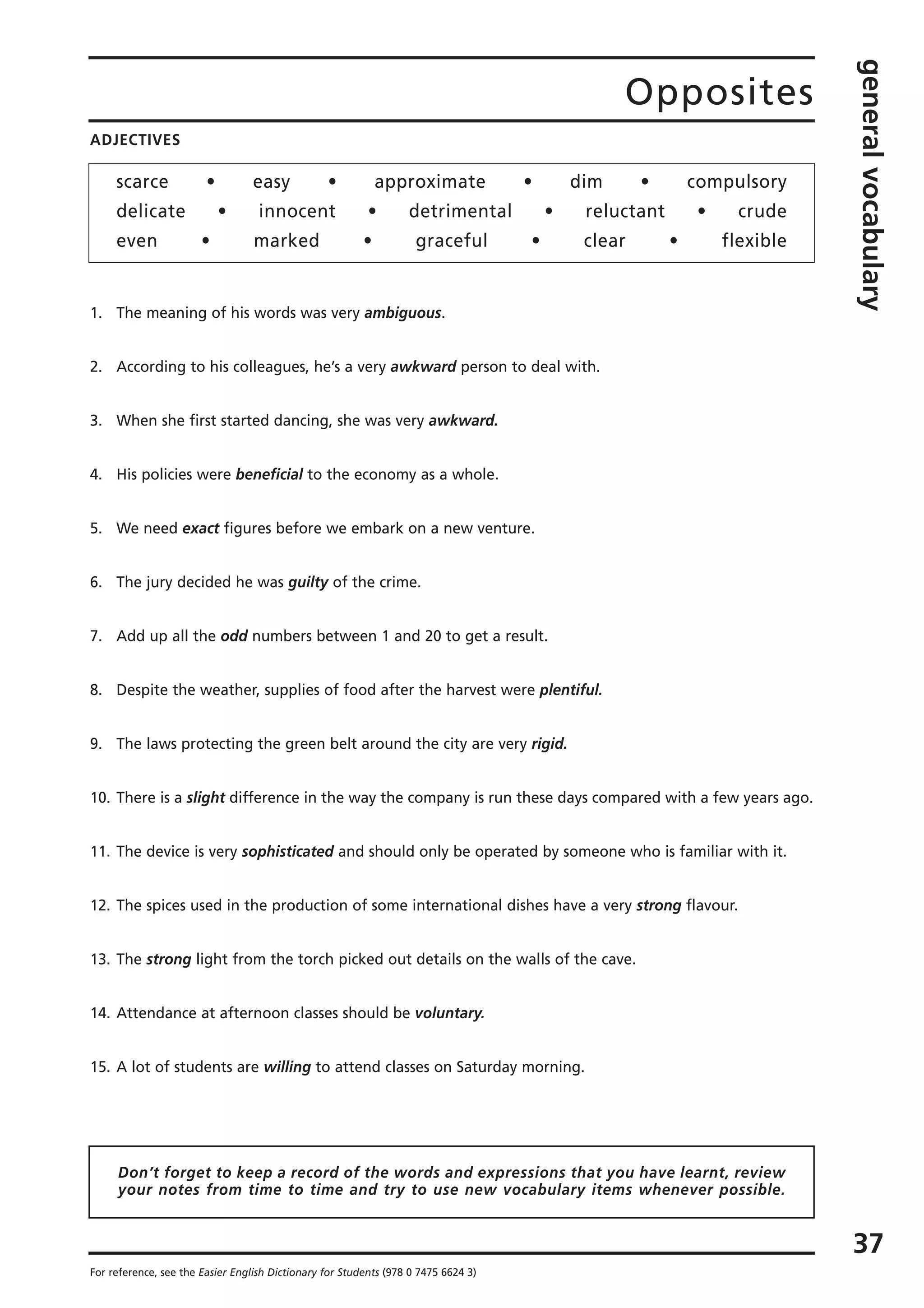 Opposites
generalvocabulary
37
For reference, see the Easier English Dictionary for Students (978 0 7475 6624 3)
ADJECTIVES
scarce • easy • approximate • dim • compulsory
delicate • innocent • detrimental • reluctant • crude
even • marked • graceful • clear • flexible
1. The meaning of his words was very ambiguous.
2. According to his colleagues, he’s a very awkward person to deal with.
3. When she first started dancing, she was very awkward.
4. His policies were beneficial to the economy as a whole.
5. We need exact figures before we embark on a new venture.
6. The jury decided he was guilty of the crime.
7. Add up all the odd numbers between 1 and 20 to get a result.
8. Despite the weather, supplies of food after the harvest were plentiful.
9. The laws protecting the green belt around the city are very rigid.
10. There is a slight difference in the way the company is run these days compared with a few years ago.
11. The device is very sophisticated and should only be operated by someone who is familiar with it.
12. The spices used in the production of some international dishes have a very strong flavour.
13. The strong light from the torch picked out details on the walls of the cave.
14. Attendance at afternoon classes should be voluntary.
15. A lot of students are willing to attend classes on Saturday morning.
Don’t forget to keep a record of the words and expressions that you have learnt, review
your notes from time to time and try to use new vocabulary items whenever possible.
 