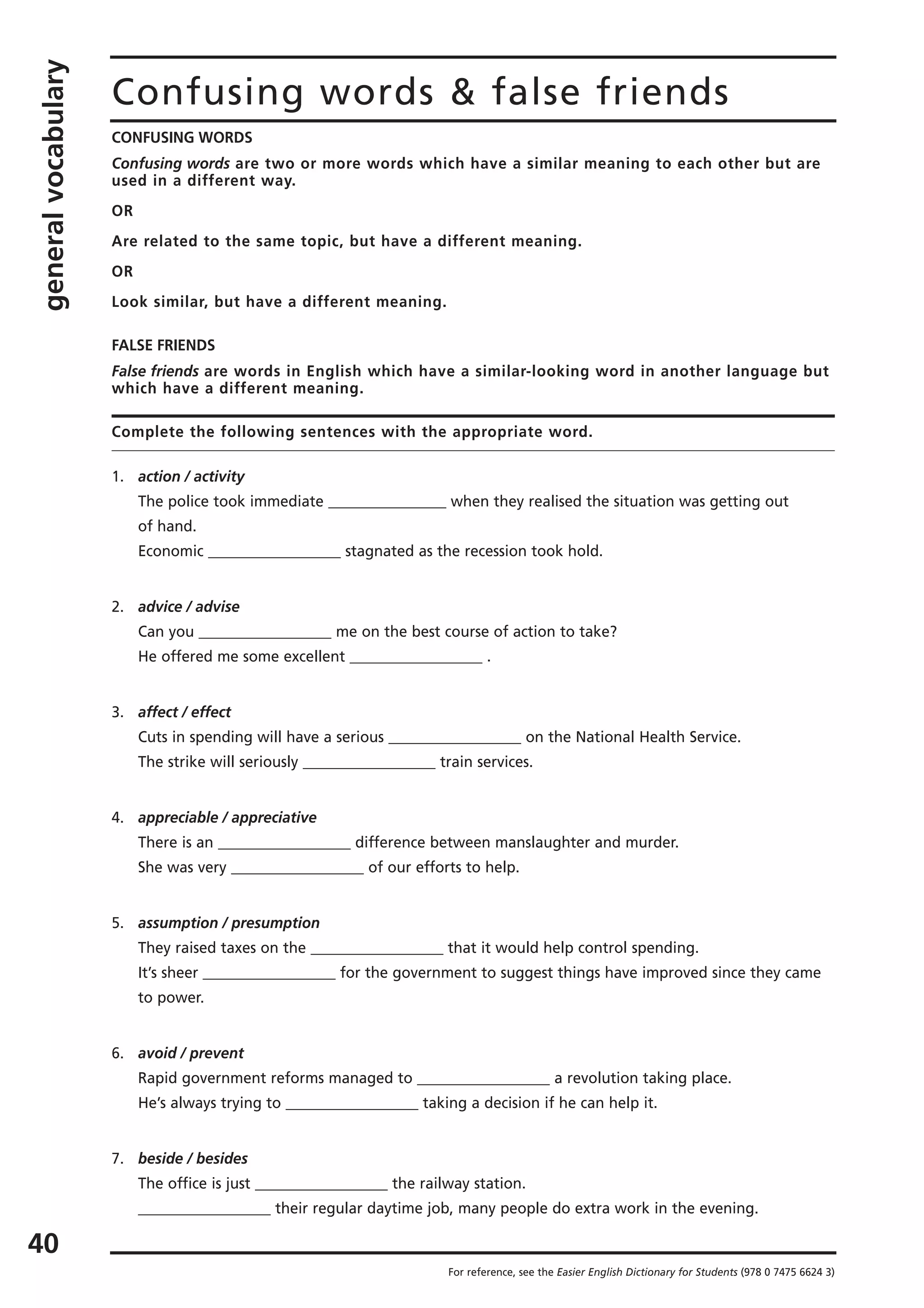 generalvocabulary
40
Confusing words & false friends
CONFUSING WORDS
Confusing words are two or more words which have a similar meaning to each other but are
used in a different way.
OR
Are related to the same topic, but have a different meaning.
OR
Look similar, but have a different meaning.
FALSE FRIENDS
False friends are words in English which have a similar-looking word in another language but
which have a different meaning.
Complete the following sentences with the appropriate word.
1. action / activity
The police took immediate ________________ when they realised the situation was getting out
of hand.
Economic __________________ stagnated as the recession took hold.
2. advice / advise
Can you __________________ me on the best course of action to take?
He offered me some excellent __________________ .
3. affect / effect
Cuts in spending will have a serious __________________ on the National Health Service.
The strike will seriously __________________ train services.
4. appreciable / appreciative
There is an __________________ difference between manslaughter and murder.
She was very __________________ of our efforts to help.
5. assumption / presumption
They raised taxes on the __________________ that it would help control spending.
It’s sheer __________________ for the government to suggest things have improved since they came
to power.
6. avoid / prevent
Rapid government reforms managed to __________________ a revolution taking place.
He’s always trying to __________________ taking a decision if he can help it.
7. beside / besides
The office is just __________________ the railway station.
__________________ their regular daytime job, many people do extra work in the evening.
For reference, see the Easier English Dictionary for Students (978 0 7475 6624 3)
 