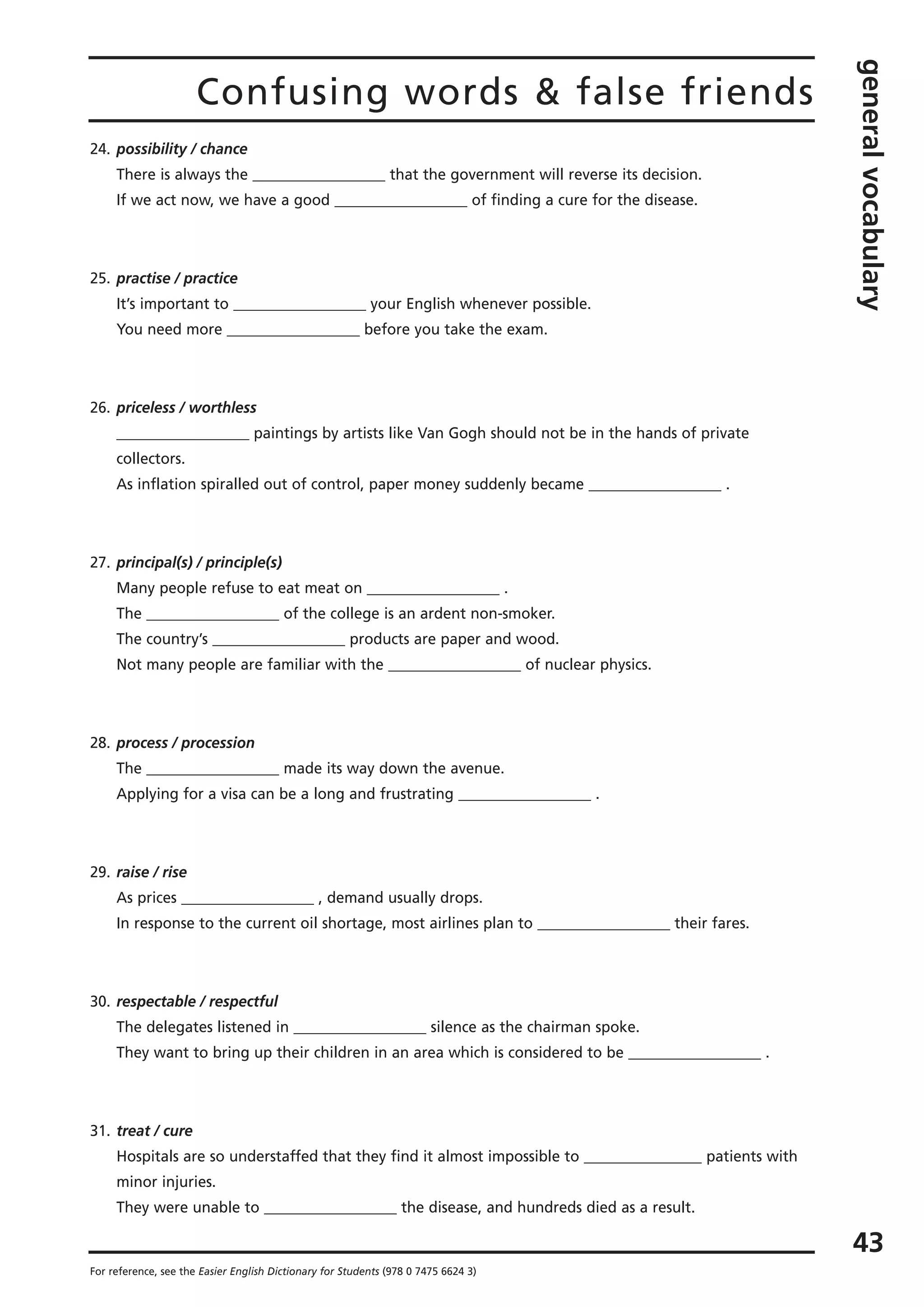 Confusing words & false friends
generalvocabulary
43
For reference, see the Easier English Dictionary for Students (978 0 7475 6624 3)
24. possibility / chance
There is always the __________________ that the government will reverse its decision.
If we act now, we have a good __________________ of finding a cure for the disease.
25. practise / practice
It’s important to __________________ your English whenever possible.
You need more __________________ before you take the exam.
26. priceless / worthless
__________________ paintings by artists like Van Gogh should not be in the hands of private
collectors.
As inflation spiralled out of control, paper money suddenly became __________________ .
27. principal(s) / principle(s)
Many people refuse to eat meat on __________________ .
The __________________ of the college is an ardent non-smoker.
The country’s __________________ products are paper and wood.
Not many people are familiar with the __________________ of nuclear physics.
28. process / procession
The __________________ made its way down the avenue.
Applying for a visa can be a long and frustrating __________________ .
29. raise / rise
As prices __________________ , demand usually drops.
In response to the current oil shortage, most airlines plan to __________________ their fares.
30. respectable / respectful
The delegates listened in __________________ silence as the chairman spoke.
They want to bring up their children in an area which is considered to be __________________ .
31. treat / cure
Hospitals are so understaffed that they find it almost impossible to ________________ patients with
minor injuries.
They were unable to __________________ the disease, and hundreds died as a result.
 