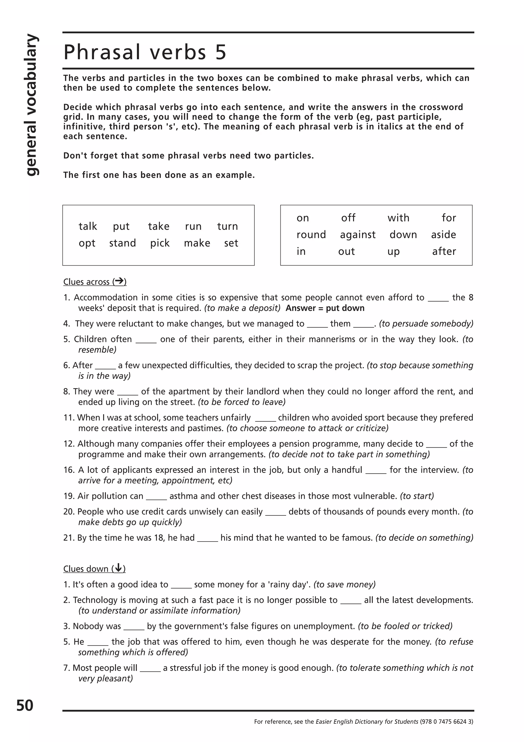 generalvocabulary
50
Phrasal verbs 5
The verbs and particles in the two boxes can be combined to make phrasal verbs, which can
then be used to complete the sentences below.
Decide which phrasal verbs go into each sentence, and write the answers in the crossword
grid. In many cases, you will need to change the form of the verb (eg, past participle,
infinitive, third person 's', etc). The meaning of each phrasal verb is in italics at the end of
each sentence.
Don't forget that some phrasal verbs need two particles.
The first one has been done as an example.
For reference, see the Easier English Dictionary for Students (978 0 7475 6624 3)
talk put take run turn
opt stand pick make set
on off with for
round against down aside
in out up after
Clues across ( )
1. Accommodation in some cities is so expensive that some people cannot even afford to _____ the 8
weeks' deposit that is required. (to make a deposit) Answer = put down
4. They were reluctant to make changes, but we managed to _____ them _____. (to persuade somebody)
5. Children often _____ one of their parents, either in their mannerisms or in the way they look. (to
resemble)
6. After _____ a few unexpected difficulties, they decided to scrap the project. (to stop because something
is in the way)
8. They were _____ of the apartment by their landlord when they could no longer afford the rent, and
ended up living on the street. (to be forced to leave)
11. When I was at school, some teachers unfairly _____ children who avoided sport because they prefered
more creative interests and pastimes. (to choose someone to attack or criticize)
12. Although many companies offer their employees a pension programme, many decide to _____ of the
programme and make their own arrangements. (to decide not to take part in something)
16. A lot of applicants expressed an interest in the job, but only a handful _____ for the interview. (to
arrive for a meeting, appointment, etc)
19. Air pollution can _____ asthma and other chest diseases in those most vulnerable. (to start)
20. People who use credit cards unwisely can easily _____ debts of thousands of pounds every month. (to
make debts go up quickly)
21. By the time he was 18, he had _____ his mind that he wanted to be famous. (to decide on something)
Clues down ( )
1. It's often a good idea to _____ some money for a 'rainy day'. (to save money)
2. Technology is moving at such a fast pace it is no longer possible to _____ all the latest developments.
(to understand or assimilate information)
3. Nobody was _____ by the government's false figures on unemployment. (to be fooled or tricked)
5. He _____ the job that was offered to him, even though he was desperate for the money. (to refuse
something which is offered)
7. Most people will _____ a stressful job if the money is good enough. (to tolerate something which is not
very pleasant)
 