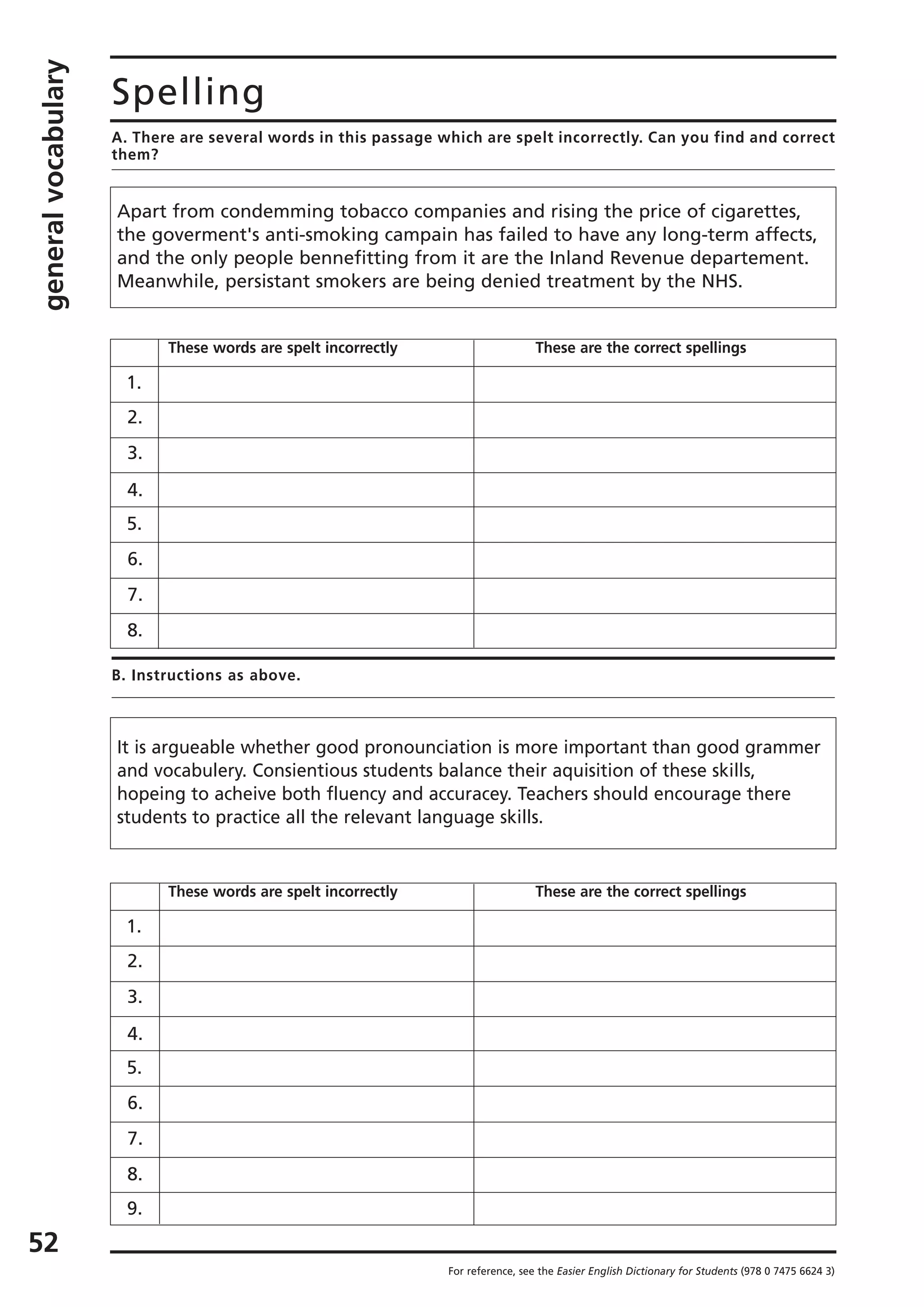 generalvocabulary
52
Spelling
A. There are several words in this passage which are spelt incorrectly. Can you find and correct
them?
B. Instructions as above.
For reference, see the Easier English Dictionary for Students (978 0 7475 6624 3)
Apart from condemming tobacco companies and rising the price of cigarettes,
the goverment's anti-smoking campain has failed to have any long-term affects,
and the only people bennefitting from it are the Inland Revenue departement.
Meanwhile, persistant smokers are being denied treatment by the NHS.
These words are spelt incorrectly These are the correct spellings
1.
2.
3.
4.
5.
6.
7.
8.
It is argueable whether good pronounciation is more important than good grammer
and vocabulery. Consientious students balance their aquisition of these skills,
hopeing to acheive both fluency and accuracey. Teachers should encourage there
students to practice all the relevant language skills.
These words are spelt incorrectly These are the correct spellings
1.
2.
3.
4.
5.
6.
7.
8.
9.
 