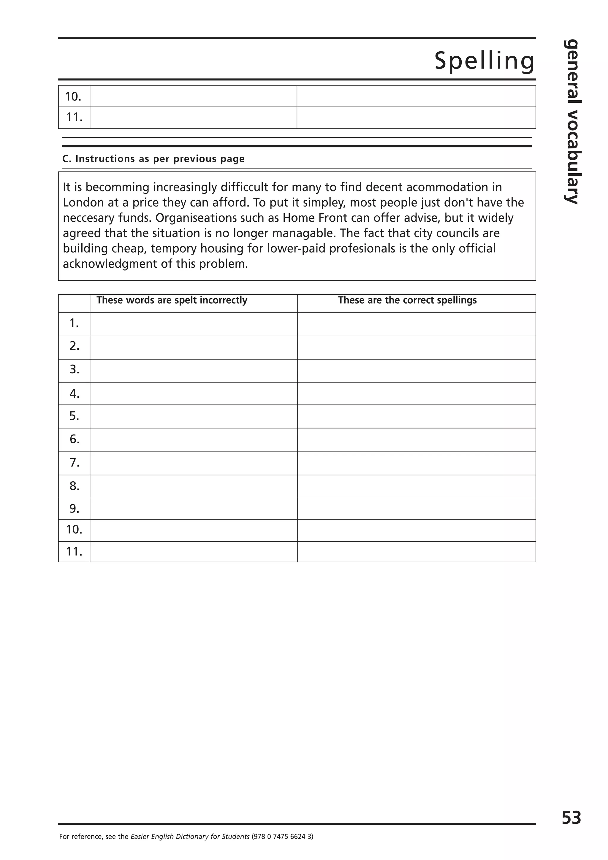 Spelling
generalvocabulary
53
For reference, see the Easier English Dictionary for Students (978 0 7475 6624 3)
C. Instructions as per previous page
10.
11.
It is becomming increasingly difficcult for many to find decent acommodation in
London at a price they can afford. To put it simpley, most people just don't have the
neccesary funds. Organiseations such as Home Front can offer advise, but it widely
agreed that the situation is no longer managable. The fact that city councils are
building cheap, tempory housing for lower-paid profesionals is the only official
acknowledgment of this problem.
These words are spelt incorrectly These are the correct spellings
1.
2.
3.
4.
5.
6.
7.
8.
9.
10.
11.
 