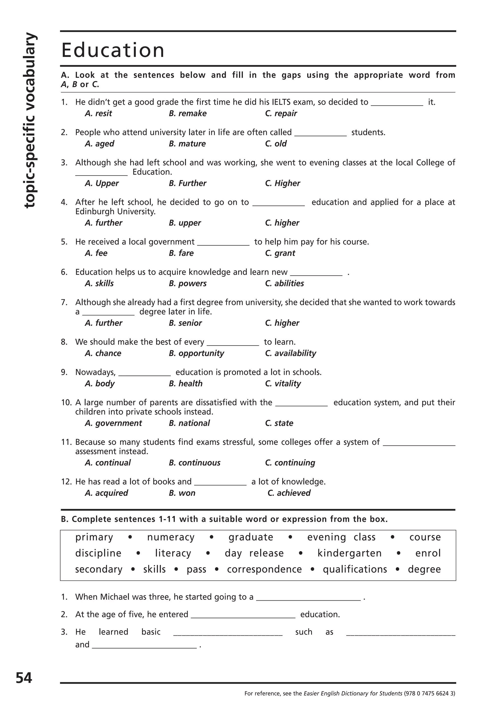 topic-specificvocabulary
54
Education
A. Look at the sentences below and fill in the gaps using the appropriate word from
A, B or C.
1. He didn’t get a good grade the first time he did his IELTS exam, so decided to _____________ it.
A. resit B. remake C. repair
2. People who attend university later in life are often called _____________ students.
A. aged B. mature C. old
3. Although she had left school and was working, she went to evening classes at the local College of
_____________ Education.
A. Upper B. Further C. Higher
4. After he left school, he decided to go on to _____________ education and applied for a place at
Edinburgh University.
A. further B. upper C. higher
5. He received a local government _____________ to help him pay for his course.
A. fee B. fare C. grant
6. Education helps us to acquire knowledge and learn new _____________ .
A. skills B. powers C. abilities
7. Although she already had a first degree from university, she decided that she wanted to work towards
a _____________ degree later in life.
A. further B. senior C. higher
8. We should make the best of every _____________ to learn.
A. chance B. opportunity C. availability
9. Nowadays, _____________ education is promoted a lot in schools.
A. body B. health C. vitality
10. A large number of parents are dissatisfied with the _____________ education system, and put their
children into private schools instead.
A. government B. national C. state
11. Because so many students find exams stressful, some colleges offer a system of __________________
assessment instead.
A. continual B. continuous C. continuing
12. He has read a lot of books and _____________ a lot of knowledge.
A. acquired B. won C. achieved
B. Complete sentences 1-11 with a suitable word or expression from the box.
primary • numeracy • graduate • evening class • course
discipline • literacy • day release • kindergarten • enrol
secondary • skills • pass • correspondence • qualifications • degree
1. When Michael was three, he started going to a __________________________ .
2. At the age of five, he entered __________________________ education.
3. He learned basic __________________________ such as __________________________
and __________________________ .
For reference, see the Easier English Dictionary for Students (978 0 7475 6624 3)
 