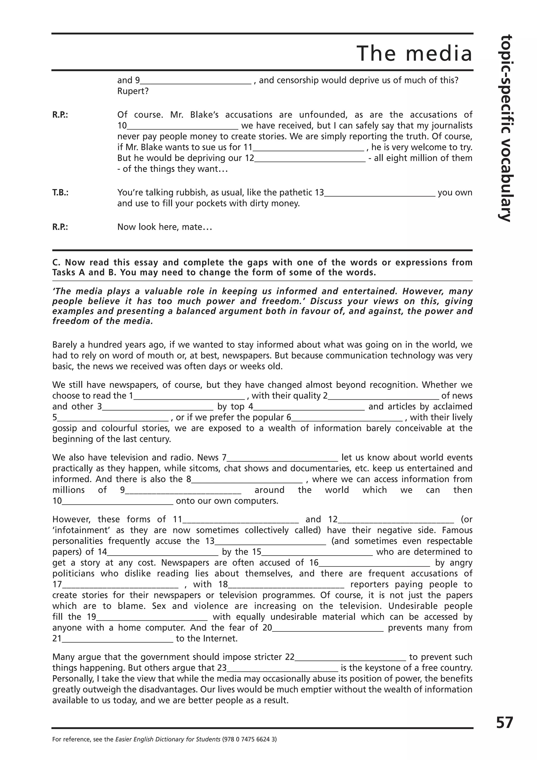 The media
topic-specificvocabulary
57
For reference, see the Easier English Dictionary for Students (978 0 7475 6624 3)
and 9__________________________ , and censorship would deprive us of much of this?
Rupert?
R.P.: Of course. Mr. Blake’s accusations are unfounded, as are the accusations of
10__________________________ we have received, but I can safely say that my journalists
never pay people money to create stories. We are simply reporting the truth. Of course,
if Mr. Blake wants to sue us for 11__________________________ , he is very welcome to try.
But he would be depriving our 12__________________________ - all eight million of them
- of the things they want…
T.B.: You’re talking rubbish, as usual, like the pathetic 13__________________________ you own
and use to fill your pockets with dirty money.
R.P.: Now look here, mate…
C. Now read this essay and complete the gaps with one of the words or expressions from
Tasks A and B. You may need to change the form of some of the words.
‘The media plays a valuable role in keeping us informed and entertained. However, many
people believe it has too much power and freedom.’ Discuss your views on this, giving
examples and presenting a balanced argument both in favour of, and against, the power and
freedom of the media.
Barely a hundred years ago, if we wanted to stay informed about what was going on in the world, we
had to rely on word of mouth or, at best, newspapers. But because communication technology was very
basic, the news we received was often days or weeks old.
We still have newspapers, of course, but they have changed almost beyond recognition. Whether we
choose to read the 1__________________________ , with their quality 2__________________________ of news
and other 3__________________________ by top 4__________________________ and articles by acclaimed
5__________________________ , or if we prefer the popular 6__________________________ , with their lively
gossip and colourful stories, we are exposed to a wealth of information barely conceivable at the
beginning of the last century.
We also have television and radio. News 7__________________________ let us know about world events
practically as they happen, while sitcoms, chat shows and documentaries, etc. keep us entertained and
informed. And there is also the 8__________________________ , where we can access information from
millions of 9__________________________ around the world which we can then
10__________________________ onto our own computers.
However, these forms of 11__________________________ and 12__________________________ (or
‘infotainment’ as they are now sometimes collectively called) have their negative side. Famous
personalities frequently accuse the 13__________________________ (and sometimes even respectable
papers) of 14__________________________ by the 15__________________________ who are determined to
get a story at any cost. Newspapers are often accused of 16__________________________ by angry
politicians who dislike reading lies about themselves, and there are frequent accusations of
17__________________________ , with 18__________________________ reporters paying people to
create stories for their newspapers or television programmes. Of course, it is not just the papers
which are to blame. Sex and violence are increasing on the television. Undesirable people
fill the 19__________________________ with equally undesirable material which can be accessed by
anyone with a home computer. And the fear of 20__________________________ prevents many from
21__________________________ to the Internet.
Many argue that the government should impose stricter 22__________________________ to prevent such
things happening. But others argue that 23__________________________ is the keystone of a free country.
Personally, I take the view that while the media may occasionally abuse its position of power, the benefits
greatly outweigh the disadvantages. Our lives would be much emptier without the wealth of information
available to us today, and we are better people as a result.
 