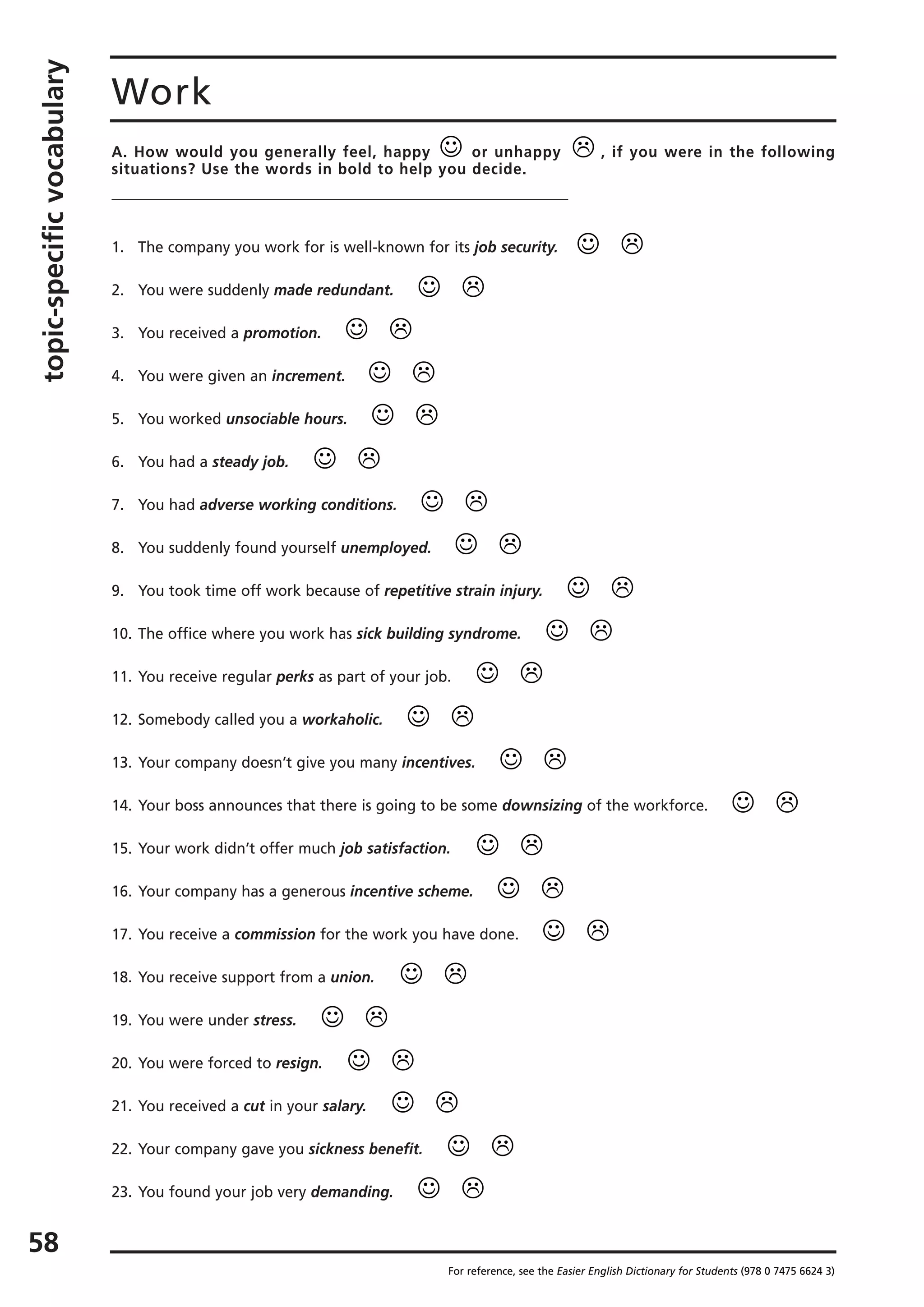 topic-specificvocabulary
58
Work
A. How would you generally feel, happy or unhappy , if you were in the following
situations? Use the words in bold to help you decide.
1. The company you work for is well-known for its job security.
2. You were suddenly made redundant.
3. You received a promotion.
4. You were given an increment.
5. You worked unsociable hours.
6. You had a steady job.
7. You had adverse working conditions.
8. You suddenly found yourself unemployed.
9. You took time off work because of repetitive strain injury.
10. The office where you work has sick building syndrome.
11. You receive regular perks as part of your job.
12. Somebody called you a workaholic.
13. Your company doesn’t give you many incentives.
14. Your boss announces that there is going to be some downsizing of the workforce.
15. Your work didn’t offer much job satisfaction.
16. Your company has a generous incentive scheme.
17. You receive a commission for the work you have done.
18. You receive support from a union.
19. You were under stress.
20. You were forced to resign.
21. You received a cut in your salary.
22. Your company gave you sickness benefit.
23. You found your job very demanding.
For reference, see the Easier English Dictionary for Students (978 0 7475 6624 3)
☺
☺
☺
☺
☺
☺
☺
☺
☺
☺
☺
☺
☺
☺
☺
☺
☺
☺
☺
☺
☺
☺
☺
☺
 