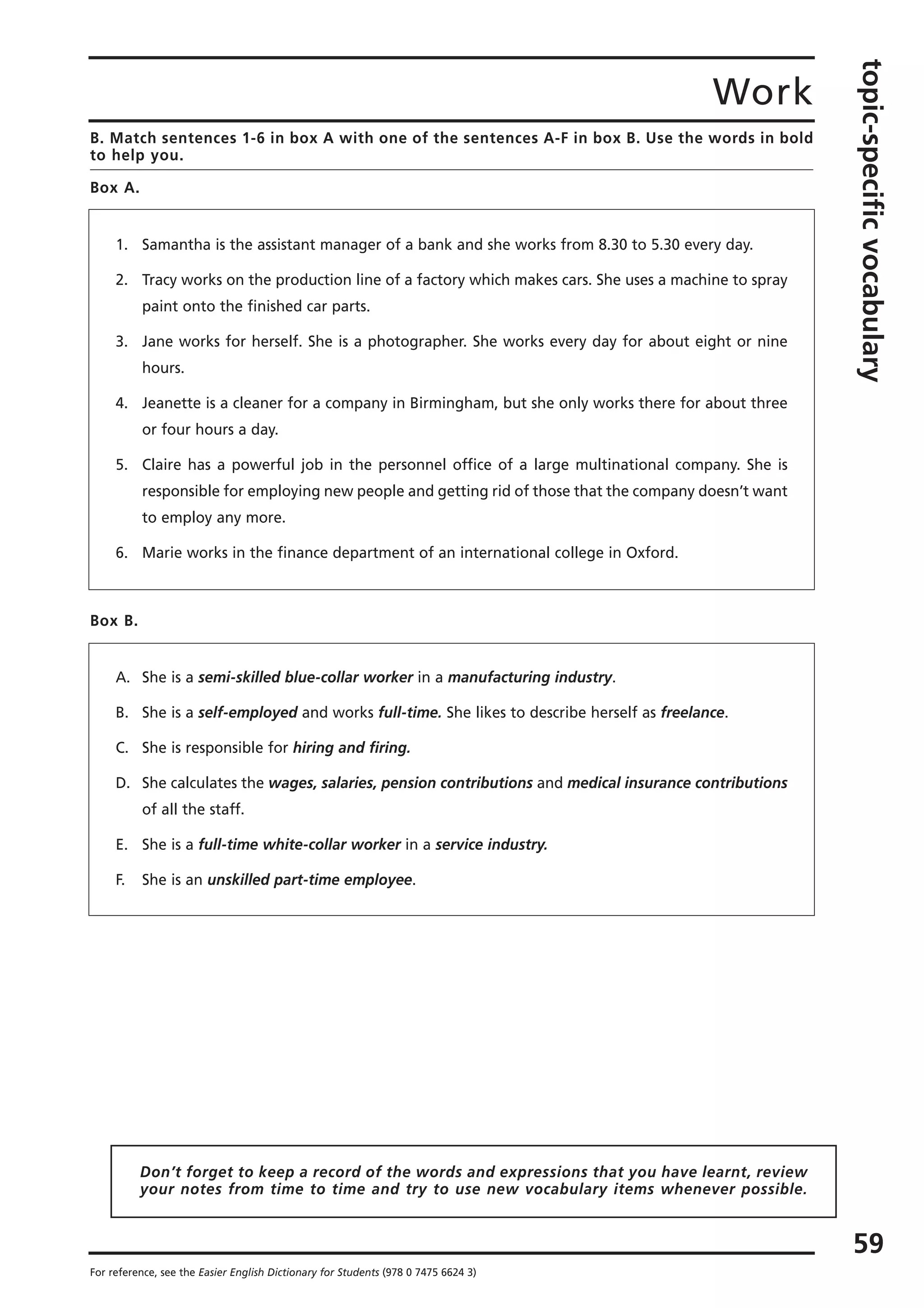 Work
topic-specificvocabulary
59
For reference, see the Easier English Dictionary for Students (978 0 7475 6624 3)
B. Match sentences 1-6 in box A with one of the sentences A-F in box B. Use the words in bold
to help you.
Box A.
1. Samantha is the assistant manager of a bank and she works from 8.30 to 5.30 every day.
2. Tracy works on the production line of a factory which makes cars. She uses a machine to spray
paint onto the finished car parts.
3. Jane works for herself. She is a photographer. She works every day for about eight or nine
hours.
4. Jeanette is a cleaner for a company in Birmingham, but she only works there for about three
or four hours a day.
5. Claire has a powerful job in the personnel office of a large multinational company. She is
responsible for employing new people and getting rid of those that the company doesn’t want
to employ any more.
6. Marie works in the finance department of an international college in Oxford.
Box B.
A. She is a semi-skilled blue-collar worker in a manufacturing industry.
B. She is a self-employed and works full-time. She likes to describe herself as freelance.
C. She is responsible for hiring and firing.
D. She calculates the wages, salaries, pension contributions and medical insurance contributions
of all the staff.
E. She is a full-time white-collar worker in a service industry.
F. She is an unskilled part-time employee.
Don’t forget to keep a record of the words and expressions that you have learnt, review
your notes from time to time and try to use new vocabulary items whenever possible.
 
