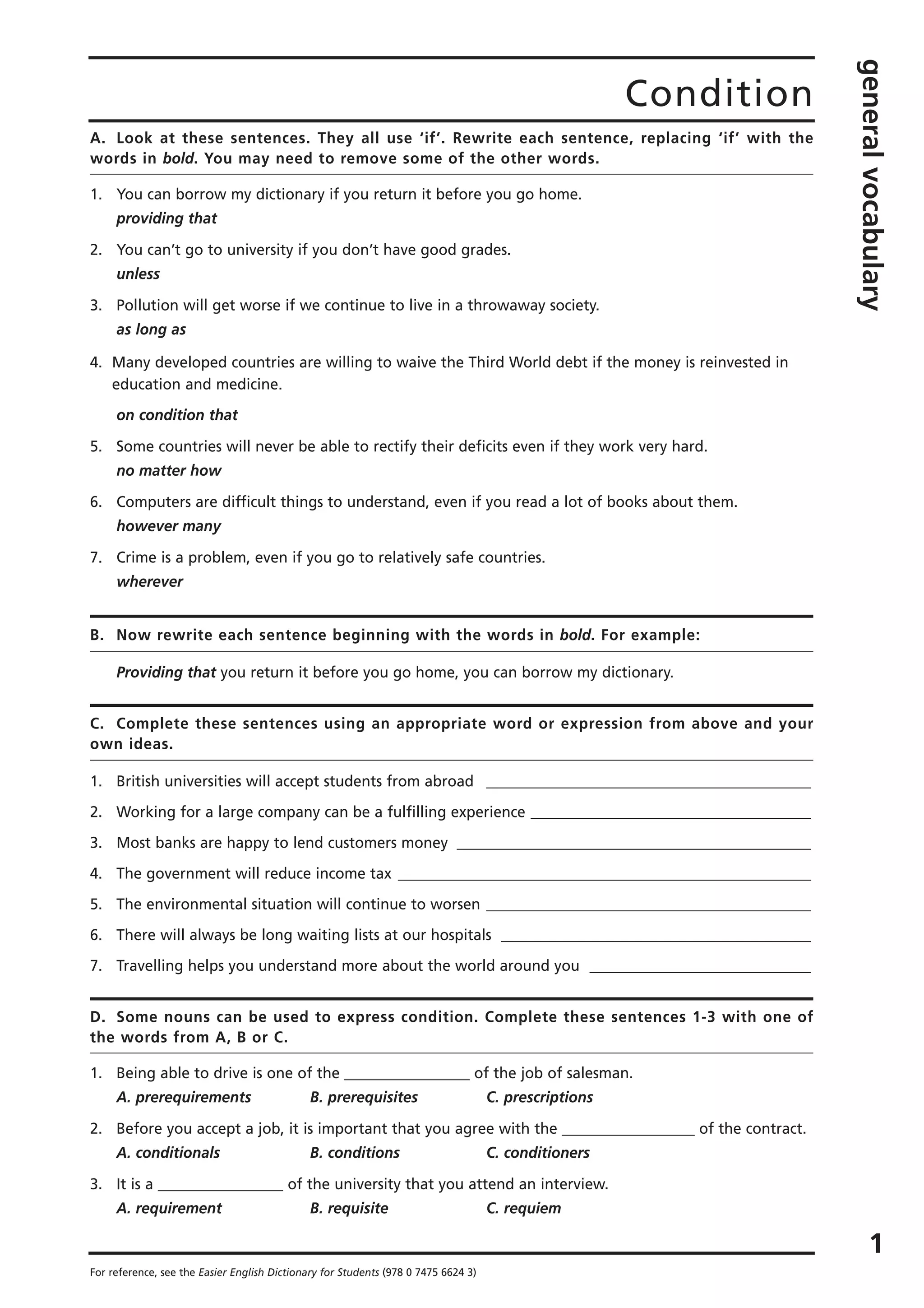1
For reference, see the Easier English Dictionary for Students (978 0 7475 6624 3)
Condition
generalvocabulary
A. Look at these sentences. They all use ‘if’. Rewrite each sentence, replacing ‘if’ with the
words in bold. You may need to remove some of the other words.
1. You can borrow my dictionary if you return it before you go home.
providing that
2. You can’t go to university if you don’t have good grades.
unless
3. Pollution will get worse if we continue to live in a throwaway society.
as long as
4. Many developed countries are willing to waive the Third World debt if the money is reinvested in
education and medicine.
on condition that
5. Some countries will never be able to rectify their deficits even if they work very hard.
no matter how
6. Computers are difficult things to understand, even if you read a lot of books about them.
however many
7. Crime is a problem, even if you go to relatively safe countries.
wherever
B. Now rewrite each sentence beginning with the words in bold. For example:
Providing that you return it before you go home, you can borrow my dictionary.
C. Complete these sentences using an appropriate word or expression from above and your
own ideas.
1. British universities will accept students from abroad ____________________________________________
2. Working for a large company can be a fulfilling experience ______________________________________
3. Most banks are happy to lend customers money ________________________________________________
4. The government will reduce income tax ________________________________________________________
5. The environmental situation will continue to worsen ____________________________________________
6. There will always be long waiting lists at our hospitals __________________________________________
7. Travelling helps you understand more about the world around you ______________________________
D. Some nouns can be used to express condition. Complete these sentences 1-3 with one of
the words from A, B or C.
1. Being able to drive is one of the _________________ of the job of salesman.
A. prerequirements B. prerequisites C. prescriptions
2. Before you accept a job, it is important that you agree with the __________________ of the contract.
A. conditionals B. conditions C. conditioners
3. It is a _________________ of the university that you attend an interview.
A. requirement B. requisite C. requiem
 