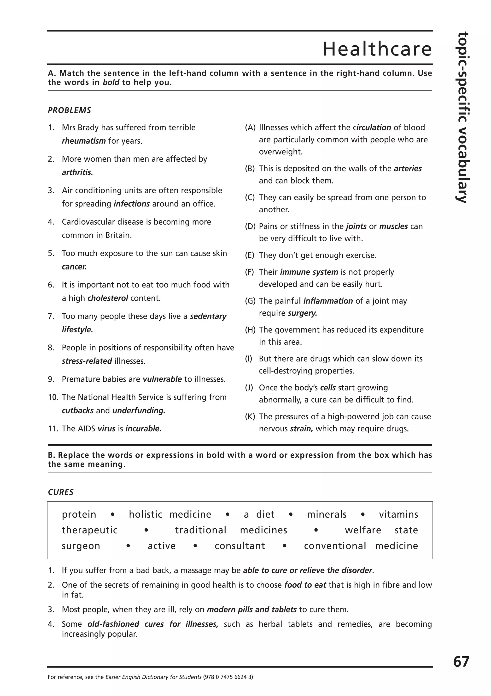 Healthcare
topic-specificvocabulary
67
For reference, see the Easier English Dictionary for Students (978 0 7475 6624 3)
A. Match the sentence in the left-hand column with a sentence in the right-hand column. Use
the words in bold to help you.
PROBLEMS
1. Mrs Brady has suffered from terrible
rheumatism for years.
2. More women than men are affected by
arthritis.
3. Air conditioning units are often responsible
for spreading infections around an office.
4. Cardiovascular disease is becoming more
common in Britain.
5. Too much exposure to the sun can cause skin
cancer.
6. It is important not to eat too much food with
a high cholesterol content.
7. Too many people these days live a sedentary
lifestyle.
8. People in positions of responsibility often have
stress-related illnesses.
9. Premature babies are vulnerable to illnesses.
10. The National Health Service is suffering from
cutbacks and underfunding.
11. The AIDS virus is incurable.
(A) Illnesses which affect the circulation of blood
are particularly common with people who are
overweight.
(B) This is deposited on the walls of the arteries
and can block them.
(C) They can easily be spread from one person to
another.
(D) Pains or stiffness in the joints or muscles can
be very difficult to live with.
(E) They don’t get enough exercise.
(F) Their immune system is not properly
developed and can be easily hurt.
(G) The painful inflammation of a joint may
require surgery.
(H) The government has reduced its expenditure
in this area.
(I) But there are drugs which can slow down its
cell-destroying properties.
(J) Once the body’s cells start growing
abnormally, a cure can be difficult to find.
(K) The pressures of a high-powered job can cause
nervous strain, which may require drugs.
B. Replace the words or expressions in bold with a word or expression from the box which has
the same meaning.
CURES
protein • holistic medicine • a diet • minerals • vitamins
therapeutic • traditional medicines • welfare state
surgeon • active • consultant • conventional medicine
1. If you suffer from a bad back, a massage may be able to cure or relieve the disorder.
2. One of the secrets of remaining in good health is to choose food to eat that is high in fibre and low
in fat.
3. Most people, when they are ill, rely on modern pills and tablets to cure them.
4. Some old-fashioned cures for illnesses, such as herbal tablets and remedies, are becoming
increasingly popular.
 