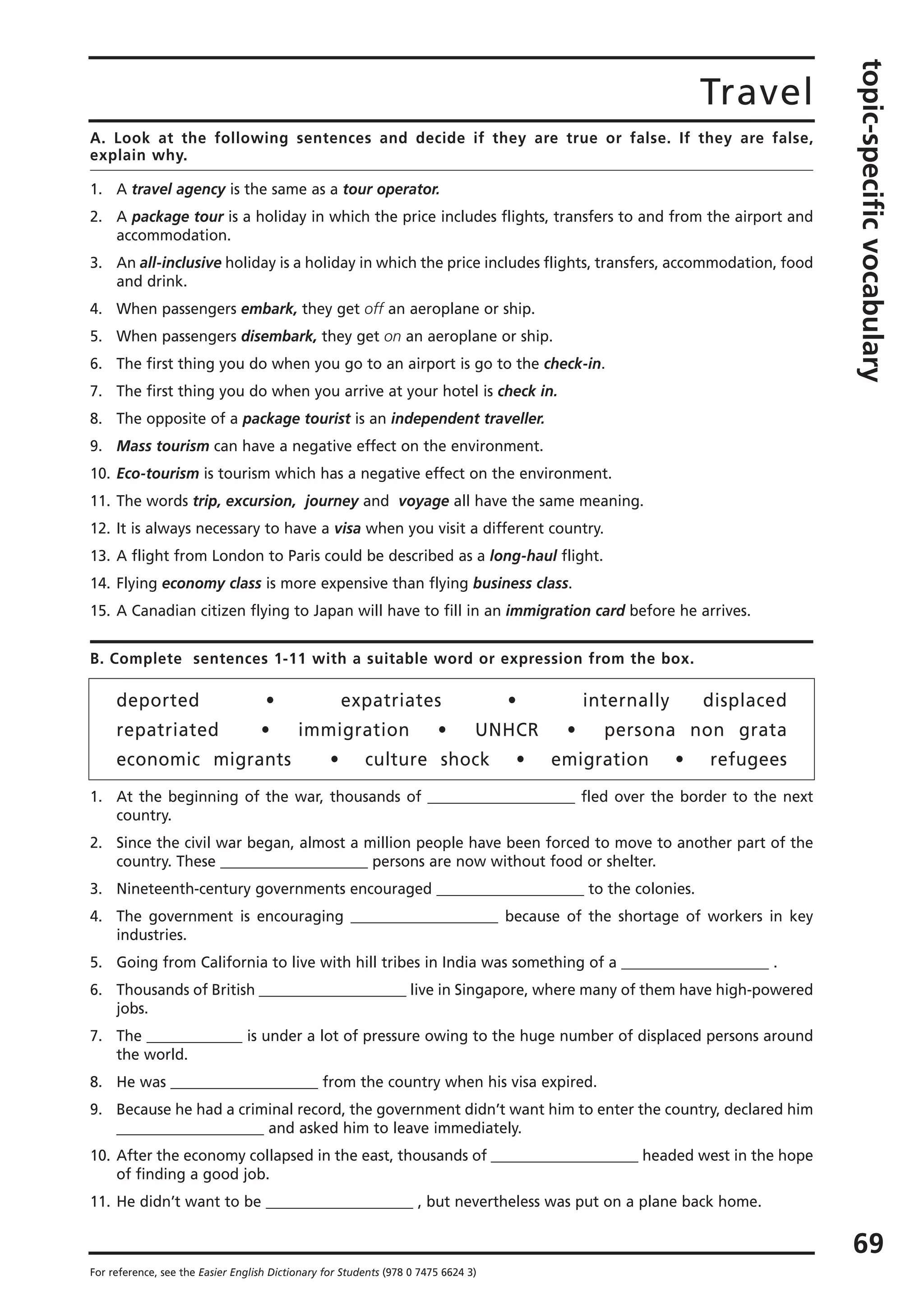 Travel
topic-specificvocabulary
69
For reference, see the Easier English Dictionary for Students (978 0 7475 6624 3)
A. Look at the following sentences and decide if they are true or false. If they are false,
explain why.
1. A travel agency is the same as a tour operator.
2. A package tour is a holiday in which the price includes flights, transfers to and from the airport and
accommodation.
3. An all-inclusive holiday is a holiday in which the price includes flights, transfers, accommodation, food
and drink.
4. When passengers embark, they get off an aeroplane or ship.
5. When passengers disembark, they get on an aeroplane or ship.
6. The first thing you do when you go to an airport is go to the check-in.
7. The first thing you do when you arrive at your hotel is check in.
8. The opposite of a package tourist is an independent traveller.
9. Mass tourism can have a negative effect on the environment.
10. Eco-tourism is tourism which has a negative effect on the environment.
11. The words trip, excursion, journey and voyage all have the same meaning.
12. It is always necessary to have a visa when you visit a different country.
13. A flight from London to Paris could be described as a long-haul flight.
14. Flying economy class is more expensive than flying business class.
15. A Canadian citizen flying to Japan will have to fill in an immigration card before he arrives.
B. Complete sentences 1-11 with a suitable word or expression from the box.
deported • expatriates • internally displaced
repatriated • immigration • UNHCR • persona non grata
economic migrants • culture shock • emigration • refugees
1. At the beginning of the war, thousands of ____________________ fled over the border to the next
country.
2. Since the civil war began, almost a million people have been forced to move to another part of the
country. These ____________________ persons are now without food or shelter.
3. Nineteenth-century governments encouraged ____________________ to the colonies.
4. The government is encouraging ____________________ because of the shortage of workers in key
industries.
5. Going from California to live with hill tribes in India was something of a ____________________ .
6. Thousands of British ____________________ live in Singapore, where many of them have high-powered
jobs.
7. The _____________ is under a lot of pressure owing to the huge number of displaced persons around
the world.
8. He was ____________________ from the country when his visa expired.
9. Because he had a criminal record, the government didn’t want him to enter the country, declared him
____________________ and asked him to leave immediately.
10. After the economy collapsed in the east, thousands of ____________________ headed west in the hope
of finding a good job.
11. He didn’t want to be ____________________ , but nevertheless was put on a plane back home.
 
