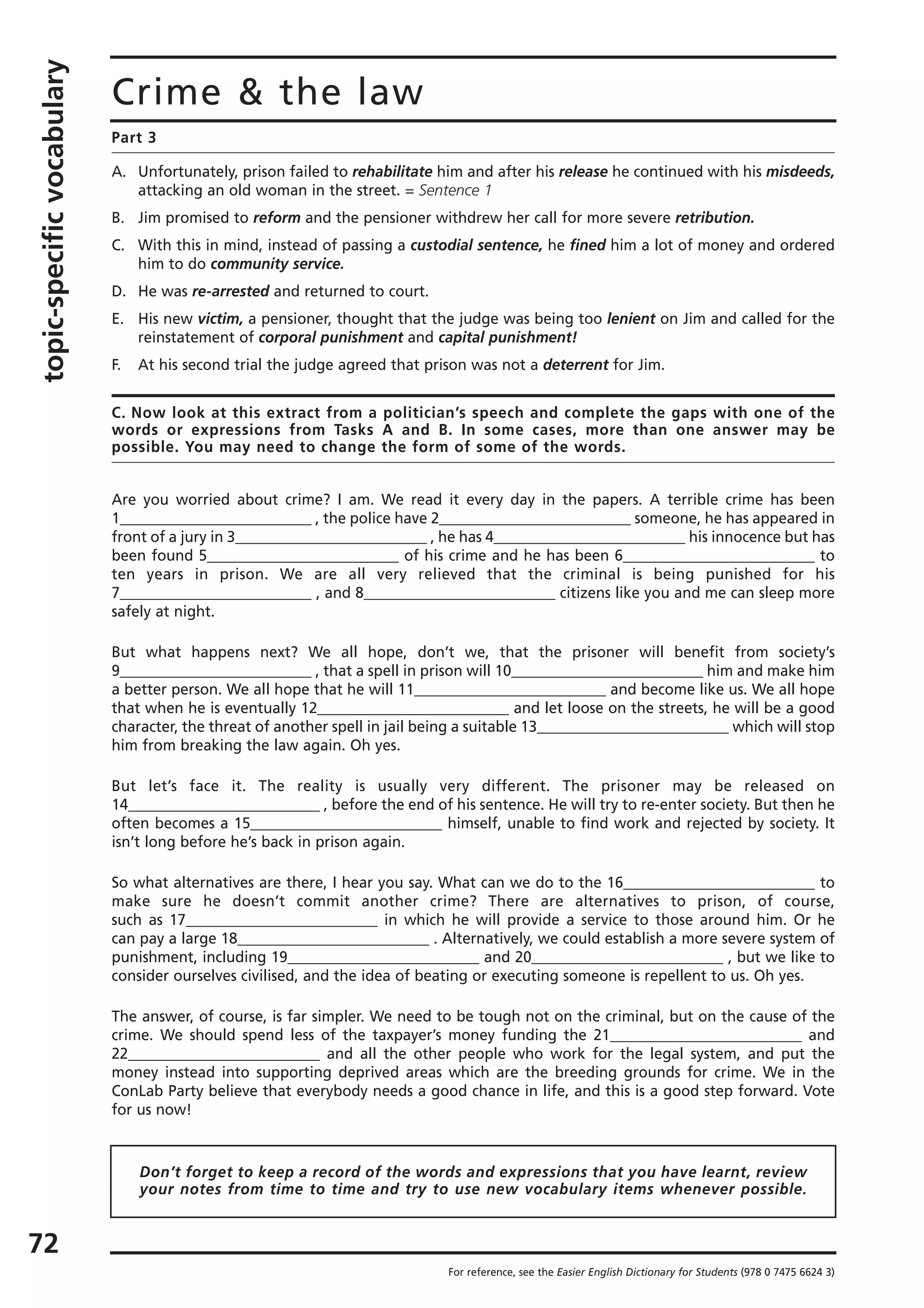 topic-specificvocabulary
72
Crime & the law
Part 3
A. Unfortunately, prison failed to rehabilitate him and after his release he continued with his misdeeds,
attacking an old woman in the street. = Sentence 1
B. Jim promised to reform and the pensioner withdrew her call for more severe retribution.
C. With this in mind, instead of passing a custodial sentence, he fined him a lot of money and ordered
him to do community service.
D. He was re-arrested and returned to court.
E. His new victim, a pensioner, thought that the judge was being too lenient on Jim and called for the
reinstatement of corporal punishment and capital punishment!
F. At his second trial the judge agreed that prison was not a deterrent for Jim.
C. Now look at this extract from a politician’s speech and complete the gaps with one of the
words or expressions from Tasks A and B. In some cases, more than one answer may be
possible. You may need to change the form of some of the words.
Are you worried about crime? I am. We read it every day in the papers. A terrible crime has been
1__________________________ , the police have 2__________________________ someone, he has appeared in
front of a jury in 3__________________________ , he has 4__________________________ his innocence but has
been found 5__________________________ of his crime and he has been 6__________________________ to
ten years in prison. We are all very relieved that the criminal is being punished for his
7__________________________ , and 8__________________________ citizens like you and me can sleep more
safely at night.
But what happens next? We all hope, don’t we, that the prisoner will benefit from society’s
9__________________________ , that a spell in prison will 10__________________________ him and make him
a better person. We all hope that he will 11__________________________ and become like us. We all hope
that when he is eventually 12__________________________ and let loose on the streets, he will be a good
character, the threat of another spell in jail being a suitable 13__________________________ which will stop
him from breaking the law again. Oh yes.
But let’s face it. The reality is usually very different. The prisoner may be released on
14__________________________ , before the end of his sentence. He will try to re-enter society. But then he
often becomes a 15__________________________ himself, unable to find work and rejected by society. It
isn’t long before he’s back in prison again.
So what alternatives are there, I hear you say. What can we do to the 16__________________________ to
make sure he doesn’t commit another crime? There are alternatives to prison, of course,
such as 17__________________________ in which he will provide a service to those around him. Or he
can pay a large 18__________________________ . Alternatively, we could establish a more severe system of
punishment, including 19__________________________ and 20__________________________ , but we like to
consider ourselves civilised, and the idea of beating or executing someone is repellent to us. Oh yes.
The answer, of course, is far simpler. We need to be tough not on the criminal, but on the cause of the
crime. We should spend less of the taxpayer’s money funding the 21__________________________ and
22__________________________ and all the other people who work for the legal system, and put the
money instead into supporting deprived areas which are the breeding grounds for crime. We in the
ConLab Party believe that everybody needs a good chance in life, and this is a good step forward. Vote
for us now!
For reference, see the Easier English Dictionary for Students (978 0 7475 6624 3)
Don’t forget to keep a record of the words and expressions that you have learnt, review
your notes from time to time and try to use new vocabulary items whenever possible.
 
