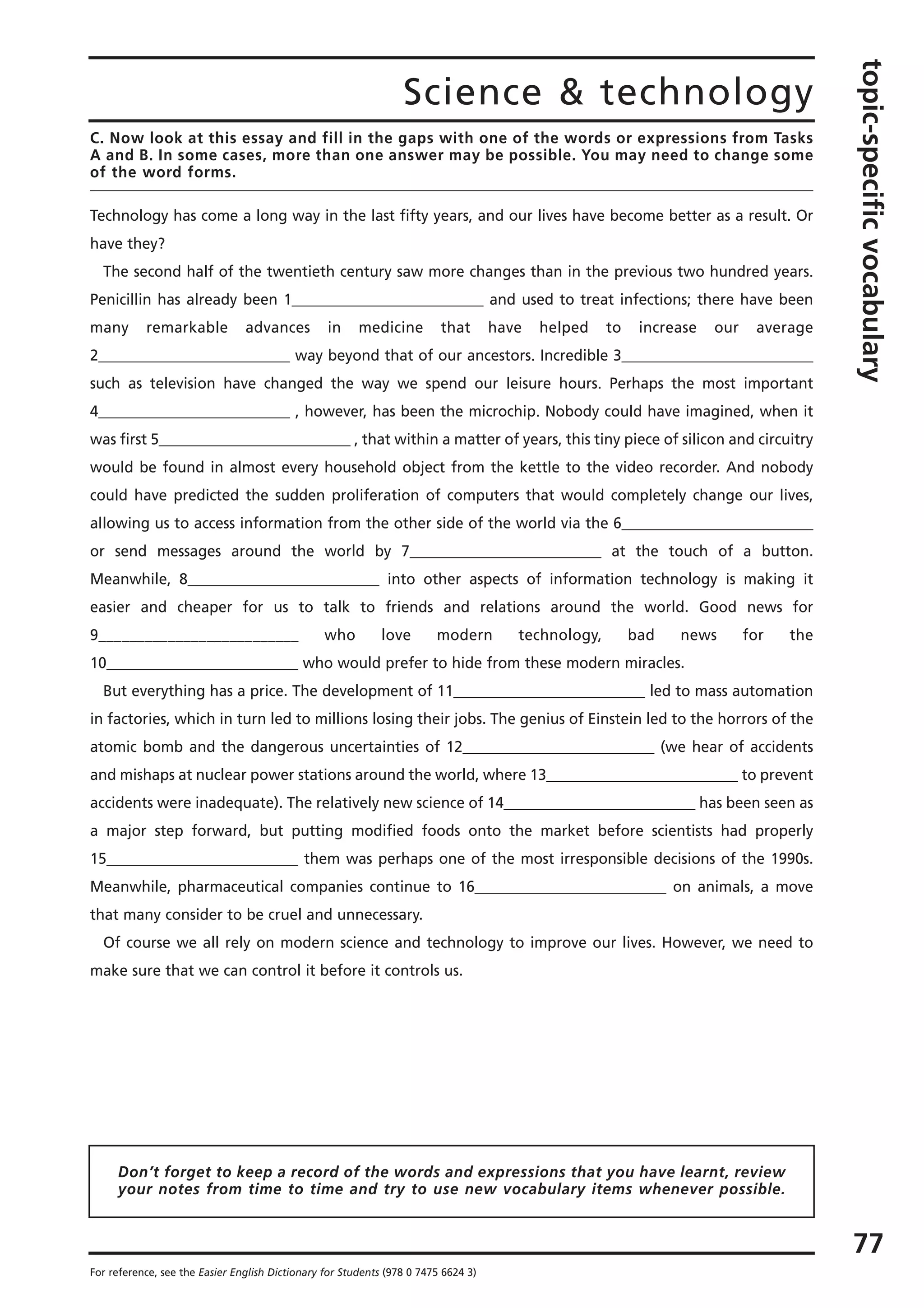 Science & technology
topic-specificvocabulary
77
For reference, see the Easier English Dictionary for Students (978 0 7475 6624 3)
C. Now look at this essay and fill in the gaps with one of the words or expressions from Tasks
A and B. In some cases, more than one answer may be possible. You may need to change some
of the word forms.
Technology has come a long way in the last fifty years, and our lives have become better as a result. Or
have they?
The second half of the twentieth century saw more changes than in the previous two hundred years.
Penicillin has already been 1__________________________ and used to treat infections; there have been
many remarkable advances in medicine that have helped to increase our average
2__________________________ way beyond that of our ancestors. Incredible 3__________________________
such as television have changed the way we spend our leisure hours. Perhaps the most important
4__________________________ , however, has been the microchip. Nobody could have imagined, when it
was first 5__________________________ , that within a matter of years, this tiny piece of silicon and circuitry
would be found in almost every household object from the kettle to the video recorder. And nobody
could have predicted the sudden proliferation of computers that would completely change our lives,
allowing us to access information from the other side of the world via the 6__________________________
or send messages around the world by 7__________________________ at the touch of a button.
Meanwhile, 8__________________________ into other aspects of information technology is making it
easier and cheaper for us to talk to friends and relations around the world. Good news for
9__________________________ who love modern technology, bad news for the
10__________________________ who would prefer to hide from these modern miracles.
But everything has a price. The development of 11__________________________ led to mass automation
in factories, which in turn led to millions losing their jobs. The genius of Einstein led to the horrors of the
atomic bomb and the dangerous uncertainties of 12__________________________ (we hear of accidents
and mishaps at nuclear power stations around the world, where 13__________________________ to prevent
accidents were inadequate). The relatively new science of 14__________________________ has been seen as
a major step forward, but putting modified foods onto the market before scientists had properly
15__________________________ them was perhaps one of the most irresponsible decisions of the 1990s.
Meanwhile, pharmaceutical companies continue to 16__________________________ on animals, a move
that many consider to be cruel and unnecessary.
Of course we all rely on modern science and technology to improve our lives. However, we need to
make sure that we can control it before it controls us.
Don’t forget to keep a record of the words and expressions that you have learnt, review
your notes from time to time and try to use new vocabulary items whenever possible.
 