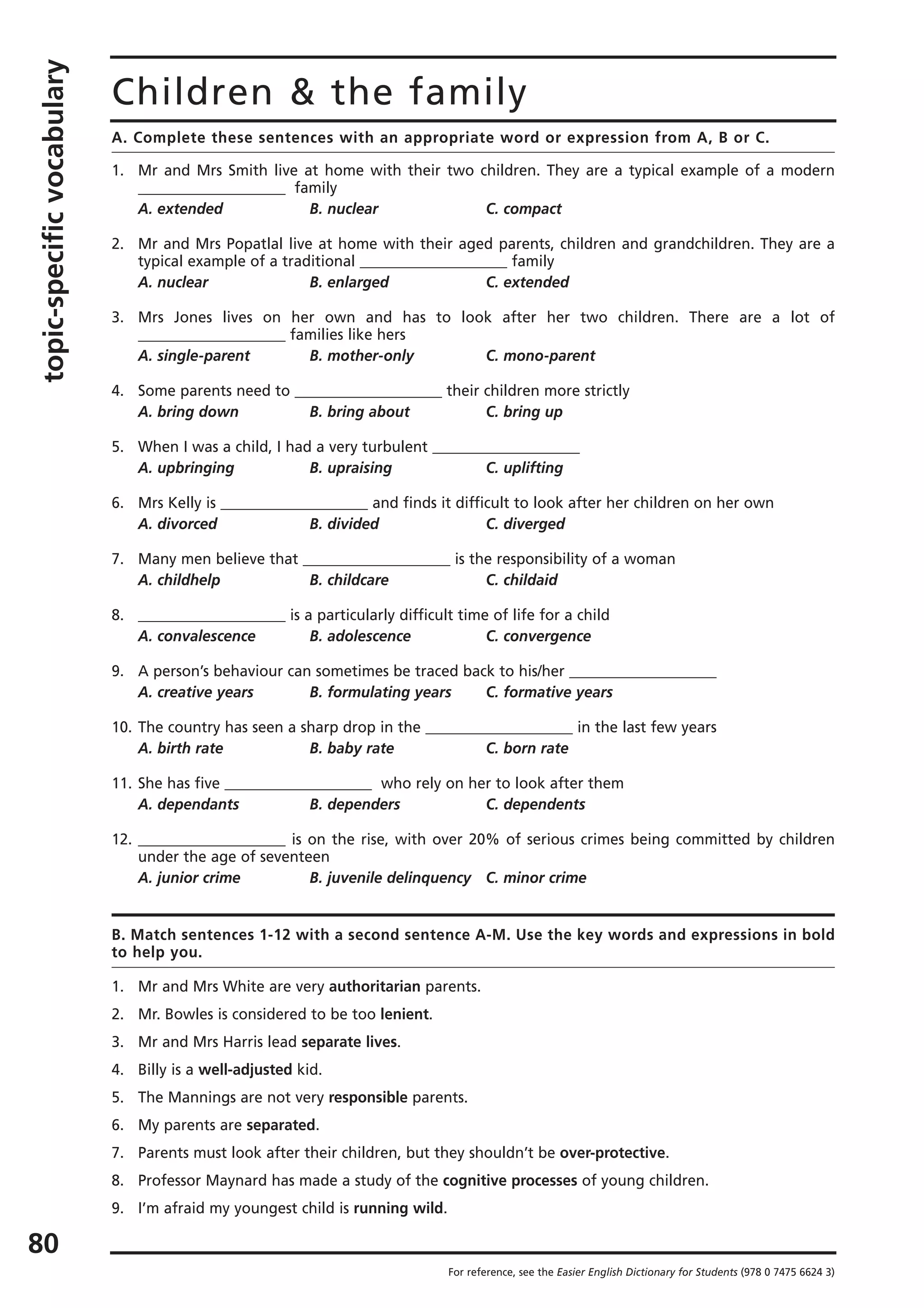 topic-specificvocabulary
80
Children & the family
A. Complete these sentences with an appropriate word or expression from A, B or C.
1. Mr and Mrs Smith live at home with their two children. They are a typical example of a modern
____________________ family
A. extended B. nuclear C. compact
2. Mr and Mrs Popatlal live at home with their aged parents, children and grandchildren. They are a
typical example of a traditional ____________________ family
A. nuclear B. enlarged C. extended
3. Mrs Jones lives on her own and has to look after her two children. There are a lot of
____________________ families like hers
A. single-parent B. mother-only C. mono-parent
4. Some parents need to ____________________ their children more strictly
A. bring down B. bring about C. bring up
5. When I was a child, I had a very turbulent ____________________
A. upbringing B. upraising C. uplifting
6. Mrs Kelly is ____________________ and finds it difficult to look after her children on her own
A. divorced B. divided C. diverged
7. Many men believe that ____________________ is the responsibility of a woman
A. childhelp B. childcare C. childaid
8. ____________________ is a particularly difficult time of life for a child
A. convalescence B. adolescence C. convergence
9. A person’s behaviour can sometimes be traced back to his/her ____________________
A. creative years B. formulating years C. formative years
10. The country has seen a sharp drop in the ____________________ in the last few years
A. birth rate B. baby rate C. born rate
11. She has five ____________________ who rely on her to look after them
A. dependants B. dependers C. dependents
12. ____________________ is on the rise, with over 20% of serious crimes being committed by children
under the age of seventeen
A. junior crime B. juvenile delinquency C. minor crime
B. Match sentences 1-12 with a second sentence A-M. Use the key words and expressions in bold
to help you.
1. Mr and Mrs White are very authoritarian parents.
2. Mr. Bowles is considered to be too lenient.
3. Mr and Mrs Harris lead separate lives.
4. Billy is a well-adjusted kid.
5. The Mannings are not very responsible parents.
6. My parents are separated.
7. Parents must look after their children, but they shouldn’t be over-protective.
8. Professor Maynard has made a study of the cognitive processes of young children.
9. I’m afraid my youngest child is running wild.
For reference, see the Easier English Dictionary for Students (978 0 7475 6624 3)
 