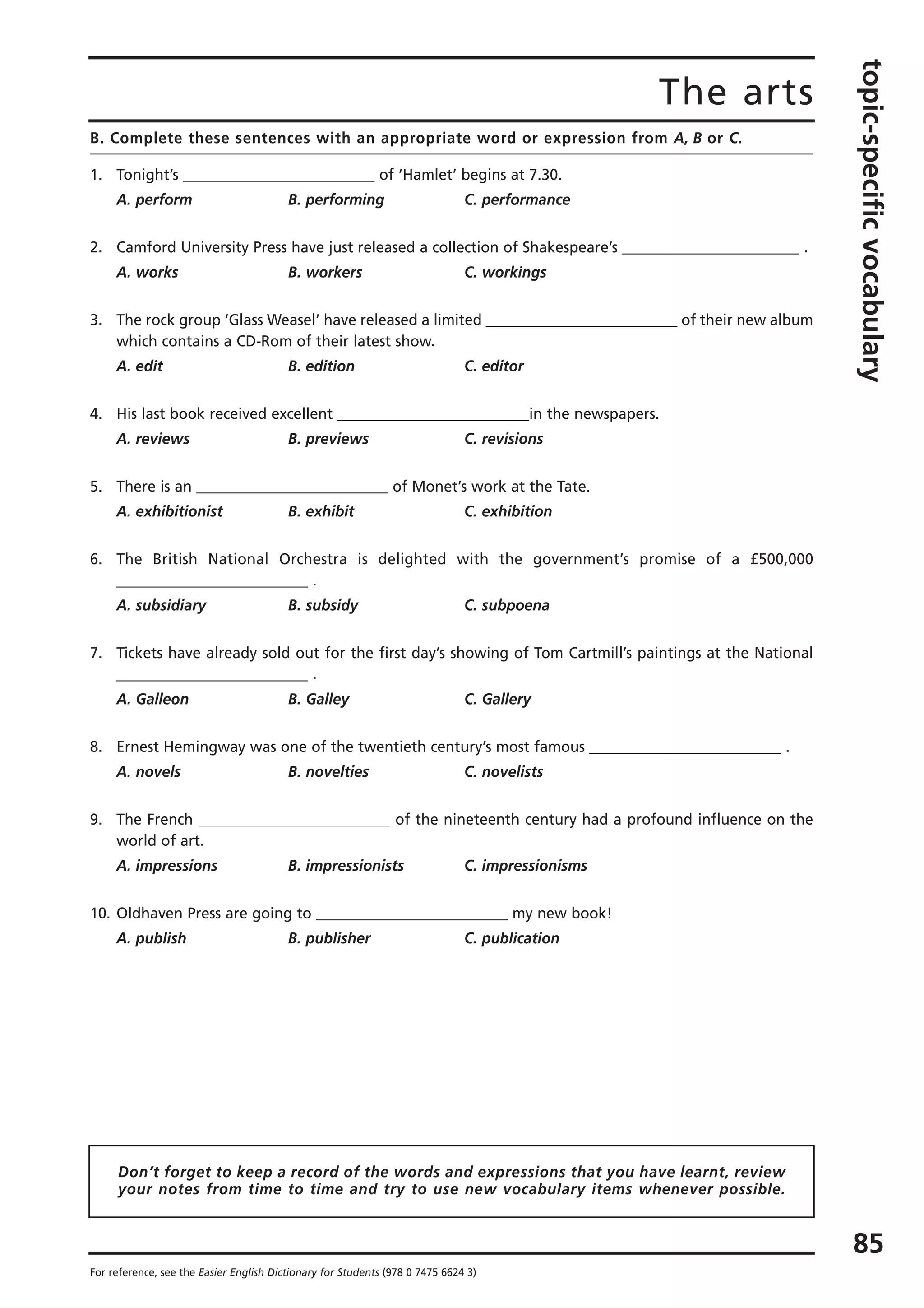 The arts
topic-specificvocabulary
85
For reference, see the Easier English Dictionary for Students (978 0 7475 6624 3)
B. Complete these sentences with an appropriate word or expression from A, B or C.
1. Tonight’s __________________________ of ‘Hamlet’ begins at 7.30.
A. perform B. performing C. performance
2. Camford University Press have just released a collection of Shakespeare’s ________________________ .
A. works B. workers C. workings
3. The rock group ‘Glass Weasel’ have released a limited __________________________ of their new album
which contains a CD-Rom of their latest show.
A. edit B. edition C. editor
4. His last book received excellent __________________________in the newspapers.
A. reviews B. previews C. revisions
5. There is an __________________________ of Monet’s work at the Tate.
A. exhibitionist B. exhibit C. exhibition
6. The British National Orchestra is delighted with the government’s promise of a £500,000
__________________________ .
A. subsidiary B. subsidy C. subpoena
7. Tickets have already sold out for the first day’s showing of Tom Cartmill’s paintings at the National
__________________________ .
A. Galleon B. Galley C. Gallery
8. Ernest Hemingway was one of the twentieth century’s most famous __________________________ .
A. novels B. novelties C. novelists
9. The French __________________________ of the nineteenth century had a profound influence on the
world of art.
A. impressions B. impressionists C. impressionisms
10. Oldhaven Press are going to __________________________ my new book!
A. publish B. publisher C. publication
Don’t forget to keep a record of the words and expressions that you have learnt, review
your notes from time to time and try to use new vocabulary items whenever possible.
 