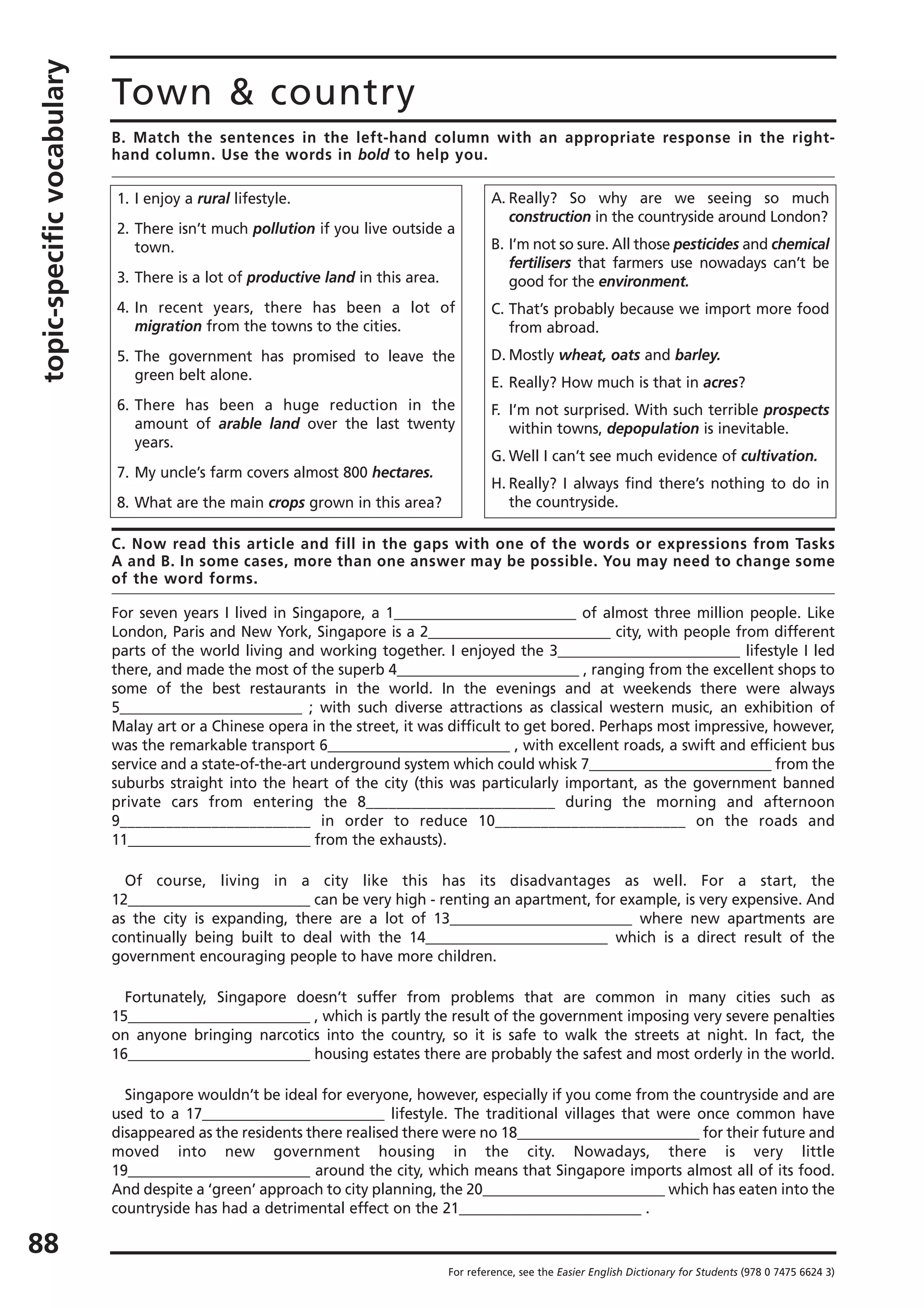 topic-specificvocabulary
88
Town & country
B. Match the sentences in the left-hand column with an appropriate response in the right-
hand column. Use the words in bold to help you.
For reference, see the Easier English Dictionary for Students (978 0 7475 6624 3)
1. I enjoy a rural lifestyle.
2. There isn’t much pollution if you live outside a
town.
3. There is a lot of productive land in this area.
4. In recent years, there has been a lot of
migration from the towns to the cities.
5. The government has promised to leave the
green belt alone.
6. There has been a huge reduction in the
amount of arable land over the last twenty
years.
7. My uncle’s farm covers almost 800 hectares.
8. What are the main crops grown in this area?
A. Really? So why are we seeing so much
construction in the countryside around London?
B. I’m not so sure. All those pesticides and chemical
fertilisers that farmers use nowadays can’t be
good for the environment.
C. That’s probably because we import more food
from abroad.
D. Mostly wheat, oats and barley.
E. Really? How much is that in acres?
F. I’m not surprised. With such terrible prospects
within towns, depopulation is inevitable.
G. Well I can’t see much evidence of cultivation.
H. Really? I always find there’s nothing to do in
the countryside.
C. Now read this article and fill in the gaps with one of the words or expressions from Tasks
A and B. In some cases, more than one answer may be possible. You may need to change some
of the word forms.
For seven years I lived in Singapore, a 1_________________________ of almost three million people. Like
London, Paris and New York, Singapore is a 2_________________________ city, with people from different
parts of the world living and working together. I enjoyed the 3_________________________ lifestyle I led
there, and made the most of the superb 4_________________________ , ranging from the excellent shops to
some of the best restaurants in the world. In the evenings and at weekends there were always
5_________________________ ; with such diverse attractions as classical western music, an exhibition of
Malay art or a Chinese opera in the street, it was difficult to get bored. Perhaps most impressive, however,
was the remarkable transport 6_________________________ , with excellent roads, a swift and efficient bus
service and a state-of-the-art underground system which could whisk 7_________________________ from the
suburbs straight into the heart of the city (this was particularly important, as the government banned
private cars from entering the 8_________________________ during the morning and afternoon
9_________________________ in order to reduce 10_________________________ on the roads and
11_________________________ from the exhausts).
Of course, living in a city like this has its disadvantages as well. For a start, the
12_________________________ can be very high - renting an apartment, for example, is very expensive. And
as the city is expanding, there are a lot of 13_________________________ where new apartments are
continually being built to deal with the 14_________________________ which is a direct result of the
government encouraging people to have more children.
Fortunately, Singapore doesn’t suffer from problems that are common in many cities such as
15_________________________ , which is partly the result of the government imposing very severe penalties
on anyone bringing narcotics into the country, so it is safe to walk the streets at night. In fact, the
16_________________________ housing estates there are probably the safest and most orderly in the world.
Singapore wouldn’t be ideal for everyone, however, especially if you come from the countryside and are
used to a 17_________________________ lifestyle. The traditional villages that were once common have
disappeared as the residents there realised there were no 18_________________________ for their future and
moved into new government housing in the city. Nowadays, there is very little
19_________________________ around the city, which means that Singapore imports almost all of its food.
And despite a ‘green’ approach to city planning, the 20_________________________ which has eaten into the
countryside has had a detrimental effect on the 21_________________________ .
 