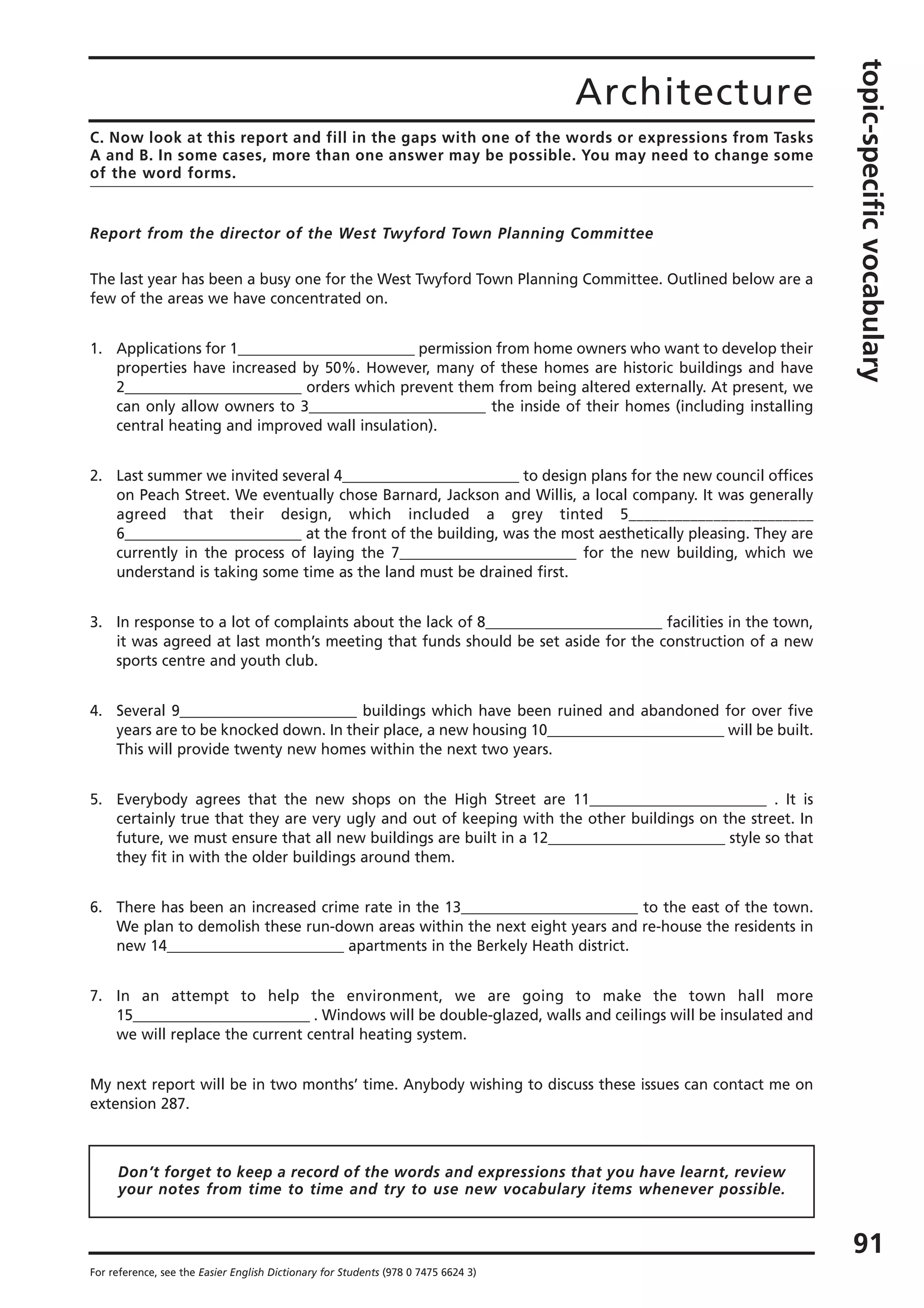 Architecture
topic-specificvocabulary
91
For reference, see the Easier English Dictionary for Students (978 0 7475 6624 3)
C. Now look at this report and fill in the gaps with one of the words or expressions from Tasks
A and B. In some cases, more than one answer may be possible. You may need to change some
of the word forms.
Report from the director of the West Twyford Town Planning Committee
The last year has been a busy one for the West Twyford Town Planning Committee. Outlined below are a
few of the areas we have concentrated on.
1. Applications for 1________________________ permission from home owners who want to develop their
properties have increased by 50%. However, many of these homes are historic buildings and have
2________________________ orders which prevent them from being altered externally. At present, we
can only allow owners to 3________________________ the inside of their homes (including installing
central heating and improved wall insulation).
2. Last summer we invited several 4________________________ to design plans for the new council offices
on Peach Street. We eventually chose Barnard, Jackson and Willis, a local company. It was generally
agreed that their design, which included a grey tinted 5________________________
6________________________ at the front of the building, was the most aesthetically pleasing. They are
currently in the process of laying the 7________________________ for the new building, which we
understand is taking some time as the land must be drained first.
3. In response to a lot of complaints about the lack of 8________________________ facilities in the town,
it was agreed at last month’s meeting that funds should be set aside for the construction of a new
sports centre and youth club.
4. Several 9________________________ buildings which have been ruined and abandoned for over five
years are to be knocked down. In their place, a new housing 10________________________ will be built.
This will provide twenty new homes within the next two years.
5. Everybody agrees that the new shops on the High Street are 11________________________ . It is
certainly true that they are very ugly and out of keeping with the other buildings on the street. In
future, we must ensure that all new buildings are built in a 12________________________ style so that
they fit in with the older buildings around them.
6. There has been an increased crime rate in the 13________________________ to the east of the town.
We plan to demolish these run-down areas within the next eight years and re-house the residents in
new 14________________________ apartments in the Berkely Heath district.
7. In an attempt to help the environment, we are going to make the town hall more
15________________________ . Windows will be double-glazed, walls and ceilings will be insulated and
we will replace the current central heating system.
My next report will be in two months’ time. Anybody wishing to discuss these issues can contact me on
extension 287.
Don’t forget to keep a record of the words and expressions that you have learnt, review
your notes from time to time and try to use new vocabulary items whenever possible.
 