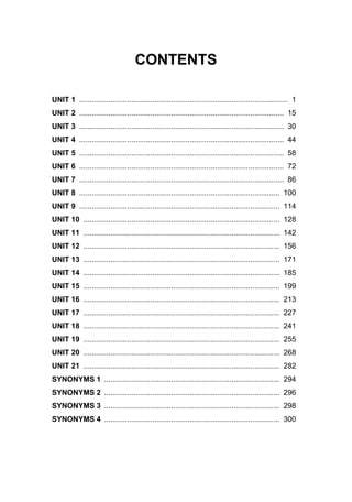 CONTENTS
UNIT 1 .................................................................................................... 1
UNIT 2 .................................................................................................. 15
UNIT 3 .................................................................................................. 30
UNIT 4 .................................................................................................. 44
UNIT 5 .................................................................................................. 58
UNIT 6 .................................................................................................. 72
UNIT 7 .................................................................................................. 86
UNIT 8 ................................................................................................ 100
UNIT 9 ................................................................................................ 114
UNIT 10 .............................................................................................. 128
UNIT 11 .............................................................................................. 142
UNIT 12 .............................................................................................. 156
UNIT 13 .............................................................................................. 171
UNIT 14 .............................................................................................. 185
UNIT 15 .............................................................................................. 199
UNIT 16 .............................................................................................. 213
UNIT 17 .............................................................................................. 227
UNIT 18 .............................................................................................. 241
UNIT 19 .............................................................................................. 255
UNIT 20 .............................................................................................. 268
UNIT 21 .............................................................................................. 282
SYNONYMS 1 .................................................................................... 294
SYNONYMS 2 .................................................................................... 296
SYNONYMS 3 .................................................................................... 298
SYNONYMS 4 .................................................................................... 300
 