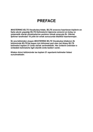 PREFACE
MASTERING IELTS Vocabulary kitabı, IELTS sınavına hazırlanan kişilerin en
fazla sıkıntı yaşadığı IELTS Kelimelerini öğrenme sürecini en kolay ve
sistematik olarak yönetmelerine yardımcı olmak amacıyla Dr. Hikmet
Şahiner tarafından 10 yıllık bir emek sonucunda titizlikle hazırlanmıştır.
İki ana bölümden oluşan MASTERING IELTS Vocabulary kitabının ilk
bölümünde IELTS'de başarı için bilinmesi şart olan üst düzey IELTS
kelimeleri toplam 21 ünite olarak verilmektedir. Her ünitenin ardından o
ünitedeki kelimelerle ilgili otantik ünite testleri vardır.
Kitabın ikinci bölümünde ise toplam 21 eşanlamlı kelimeler listesi
sunulmaktadır.
 