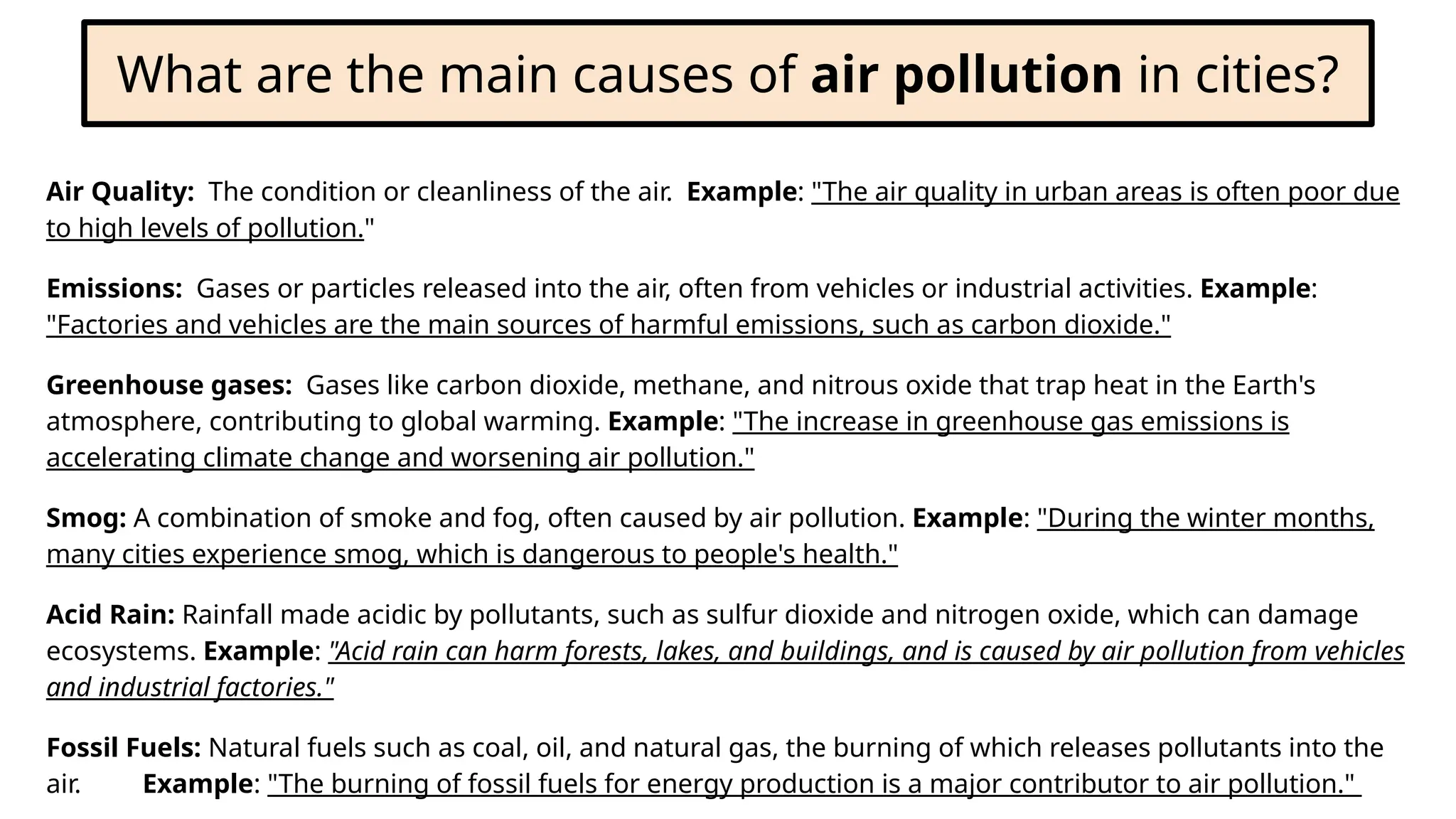 What are the main causes of air pollution in cities?
Air Quality: The condition or cleanliness of the air. Example: "The air quality in urban areas is often poor due
to high levels of pollution."
Emissions: Gases or particles released into the air, often from vehicles or industrial activities. Example:
"Factories and vehicles are the main sources of harmful emissions, such as carbon dioxide."
Greenhouse gases: Gases like carbon dioxide, methane, and nitrous oxide that trap heat in the Earth's
atmosphere, contributing to global warming. Example: "The increase in greenhouse gas emissions is
accelerating climate change and worsening air pollution."
Smog: A combination of smoke and fog, often caused by air pollution. Example: "During the winter months,
many cities experience smog, which is dangerous to people's health."
Acid Rain: Rainfall made acidic by pollutants, such as sulfur dioxide and nitrogen oxide, which can damage
ecosystems. Example: "Acid rain can harm forests, lakes, and buildings, and is caused by air pollution from vehicles
and industrial factories."
Fossil Fuels: Natural fuels such as coal, oil, and natural gas, the burning of which releases pollutants into the
air. Example: "The burning of fossil fuels for energy production is a major contributor to air pollution."
 