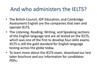 And who administers the IELTS?
• The British Council, IDP Education, and Cambridge
Assessment English are the companies that own and
operate IELTS.
• The Listening, Reading, Writing, and Speaking sections
of the English language test are all tested on the IELTS,
which was one of the first to develop four-skills exams.
IELTS is still the gold standard for English language
testing across the globe today.
• To learn more about the IELTS exam, download our test
taker brochure and our information for candidates
PDFs:
 