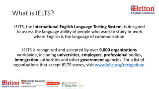 What is IELTS?
IELTS, the International English Language Testing System, is designed
to assess the language ability of people who want to study or work
where English is the language of communication.
IELTS is recognized and accepted by over 9,000 organizations
worldwide, including universities, employers, professional bodies,
immigration authorities and other government agencies. For a list of
organizations that accept IELTS scores, visit www.ielts.org/recognition.
 