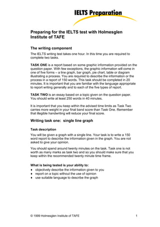 Preparing for the IELTS test with Holmesglen
Institute of TAFE

The writing component
The IELTS writing test takes one hour. In this time you are required to
complete two tasks.

TASK ONE is a report based on some graphic information provided on the
question paper. With few exceptions, the graphic information will come in
one of five forms – a line graph, bar graph, pie chart, table or diagram
illustrating a process. You are required to describe the information or the
process in a report of 150 words. This task should be completed in 20
minutes. It is important that you are familiar with the language appropriate
to report writing generally and to each of the five types of report.

TASK TWO is an essay based on a topic given on the question paper.
You should write at least 250 words in 40 minutes.

It is important that you keep within the advised time limits as Task Two
carries more weight in your final band score than Task One. Remember
that illegible handwriting will reduce your final score.

Writing task one: single line graph

Task description
You will be given a graph with a single line. Your task is to write a 150
word report to describe the information given in the graph. You are not
asked to give your opinion.
You should spend around twenty minutes on the task. Task one is not
worth as many marks as task two and so you should make sure that you
keep within the recommended twenty minute time frame.

What is being tested is your ability to:
♦ objectively describe the information given to you
♦ report on a topic without the use of opinion
♦ use suitable language to describe the graph




© 1999 Holmesglen Institute of TAFE                                         1
 