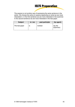 The passive is not another way of expressing the same sentence in the
active. We choose the active or passive depending on what we are more
interested in. In the first sentence we are more interested in the examiner.
In the second sentence we are more interested in the test paper.

      Subject           is / are        past participle      (by agent)

The test paper        is              marked                (by the
                                                            examiner)




© 1999 Holmesglen Institute of TAFE                                       40
 