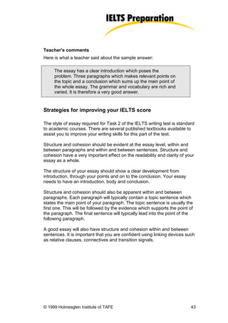 Teacher's comments
Here is what a teacher said about the sample answer:

     The essay has a clear introduction which poses the
     problem. Three paragraphs which makes relevant points on
     the topic and a conclusion which sums up the main point of
     the whole essay. The grammar and vocabulary are rich and
     varied. It is therefore a very good answer.


Strategies for improving your IELTS score

The style of essay required for Task 2 of the IELTS writing test is standard
to academic courses. There are several published textbooks available to
assist you to improve your writing skills for this part of the test.

Structure and cohesion should be evident at the essay level, within and
between paragraphs and within and between sentences. Structure and
cohesion have a very important effect on the readability and clarity of your
essay as a whole.

The structure of your essay should show a clear development from
introduction, through your points and on to the conclusion. Your essay
needs to have an introduction, body and conclusion.

Structure and cohesion should also be apparent within and between
paragraphs. Each paragraph will typically contain a topic sentence which
states the main point of your paragraph. The topic sentence is usually the
first one. This will be followed by the evidence which supports the point of
the paragraph. The final sentence will typically lead into the point of the
following paragraph.

A good essay will also have structure and cohesion within and between
sentences. It is important that you are confident using linking devices such
as relative clauses, connectives and transition signals.




© 1999 Holmesglen Institute of TAFE                                        43
 