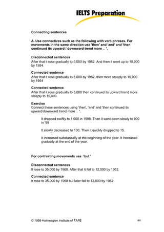 Connecting sentences

A. Use connectives such as the following with verb phrases. For
movements in the same direction use 'then' and 'and' and 'then
continued its upward / downward trend more … '.

Disconnected sentences
After that it rose gradually to 5,000 by 1952. And then it went up to 15,000
by 1954.

Connected sentence
After that it rose gradually to 5,000 by 1952, then more steeply to 15,000
by 1954

Connected sentence
After that it rose gradually to 5,000 then continued its upward trend more
steeply to 15,000.

Exercise
Connect these sentences using 'then', 'and' and 'then continued its
upward/downward trend more … '.

       It dropped swiftly to 1,000 in 1998. Then it went down slowly to 900
       in '99

       It slowly decreased to 100. Then it quickly dropped to 15.

       It increased substantially at the beginning of the year. It increased
       gradually at the end of the year.



For contrasting movements use ‘but’

Disconnected sentences
It rose to 35,000 by 1960. After that it fell to 12,000 by 1962.

Connected sentence
It rose to 35,000 by 1960 but later fell to 12,000 by 1962




© 1999 Holmesglen Institute of TAFE                                        44
 