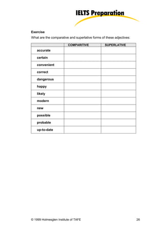 Exercise
What are the comparative and superlative forms of these adjectives:

                         COMPARITIVE             SUPERLATIVE
    accurate

    certain

    convenient

    correct

    dangerous

    happy

    likely

    modern

    new

    possible

    probable

    up-to-date




© 1999 Holmesglen Institute of TAFE                                   26
 