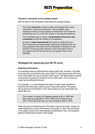 Teacher's comments on the sample answer
Here is what an IELTS teacher said about the sample answer.

     The report structure is easy to follow and logical with a clear
     introduction, body and conclusion. The candidate uses
     cohesive words to connect pieces of information and make the
     writing flow such as ‘
                          until’and ‘
                                    before’in the second sentence.
     The candidate uses a variety of grammatical structures and
     vocabulary so that the writing is not repetitive.
     In terms of task requirements the report is a little short but
     this is because the simple graph used as an example does not
     have sufficient information for the candidate to describe. In the
     real IELTS test the graph will have more information and so
     the need to look for trends will be even greater than in this
     example.




Strategies for improving your IELTS score

Selecting information
It is important that you describe the whole graph fully. However, this does
not mean that you should note every detail. In most cases there will be too
much information for you to mention each figure. You will therefore need to
summarise the graph by dividing it into its main parts. This is what we
mean by describing the trends.

For example, in a chronological line graph it might seem sensible to
describe the information year by year or period by period. The graph
above gives the information in five year sections so we could write our
report like this:

     The number of cases of X disease started at 50 in 1965 and
     then went up gradually to 100 in 1965 and continued up to
     200 in 1970 and then went up more sharply to 380 in 1975.

While this way of describing the information may be accurate, it does not
meaningfully sum up the information in the graph. In fact, the information
in the graph would most meaningfully be described in four chronological
sections following the shape of the graph.




© 1999 Holmesglen Institute of TAFE                                          4
 