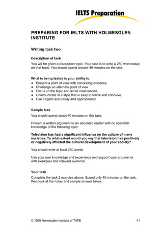 PREPARING FOR IELTS WITH HOLMESGLEN
INSTITUTE

Writing task two

Description of task
You will be given a discussion topic. Your task is to write a 250 word essay
on that topic. You should spend around 40 minutes on the task.


What is being tested is your ability to:
♦ Present a point of view with convincing evidence
♦ Challenge an alternate point of view
♦ Focus on the topic and avoid irrelevancies
♦ Communicate in a style that is easy to follow and cohesive.
♦ Use English accurately and appropriately


Sample task
You should spend about 40 minutes on this task.

Present a written argument to an educated reader with no specialist
knowledge of the following topic:

Television has had a significant influence on the culture of many
societies. To what extent would you say that television has positively
or negatively affected the cultural development of your society?

You should write at least 250 words

Use your own knowledge and experience and support your arguments
with examples and relevant evidence.


Your task
Complete the task 2 exercise above. Spend only 40 minutes on the task,
then look at the notes and sample answer below.




© 1999 Holmesglen Institute of TAFE                                      41
 
