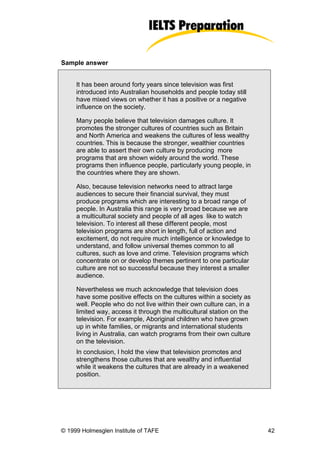 Sample answer


     It has been around forty years since television was first
     introduced into Australian households and people today still
     have mixed views on whether it has a positive or a negative
     influence on the society.

     Many people believe that television damages culture. It
     promotes the stronger cultures of countries such as Britain
     and North America and weakens the cultures of less wealthy
     countries. This is because the stronger, wealthier countries
     are able to assert their own culture by producing more
     programs that are shown widely around the world. These
     programs then influence people, particularly young people, in
     the countries where they are shown.

     Also, because television networks need to attract large
     audiences to secure their financial survival, they must
     produce programs which are interesting to a broad range of
     people. In Australia this range is very broad because we are
     a multicultural society and people of all ages like to watch
     television. To interest all these different people, most
     television programs are short in length, full of action and
     excitement, do not require much intelligence or knowledge to
     understand, and follow universal themes common to all
     cultures, such as love and crime. Television programs which
     concentrate on or develop themes pertinent to one particular
     culture are not so successful because they interest a smaller
     audience.

     Nevertheless we much acknowledge that television does
     have some positive effects on the cultures within a society as
     well. People who do not live within their own culture can, in a
     limited way, access it through the multicultural station on the
     television. For example, Aboriginal children who have grown
     up in white families, or migrants and international students
     living in Australia, can watch programs from their own culture
     on the television.
     In conclusion, I hold the view that television promotes and
     strengthens those cultures that are wealthy and influential
     while it weakens the cultures that are already in a weakened
     position.




© 1999 Holmesglen Institute of TAFE                                    42
 