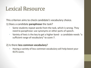 Lexical Resource
This criterion aims to check candidate's vocabulary choice.
1) Does a candidate paraphrase the task?
• Some students repeat words from the task, which is wrong. They
need to paraphrase: use synonyms or other parts of speech.
• Variety of lexis is the key to get a higher band - a candidate needs "a
sufficient range of vocabulary" to score 7.
2) Is there less common vocabulary?
• Having a variety of less common vocabulary will help boost your
IELTS score.
 