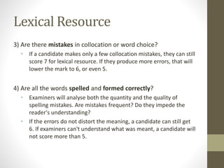Lexical Resource
3) Are there mistakes in collocation or word choice?
• If a candidate makes only a few collocation mistakes, they can still
score 7 for lexical resource. If they produce more errors, that will
lower the mark to 6, or even 5.
4) Are all the words spelled and formed correctly?
• Examiners will analyse both the quantity and the quality of
spelling mistakes. Are mistakes frequent? Do they impede the
reader's understanding?
• If the errors do not distort the meaning, a candidate can still get
6. If examiners can't understand what was meant, a candidate will
not score more than 5.
 