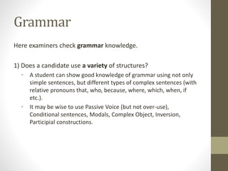 Grammar
Here examiners check grammar knowledge.
1) Does a candidate use a variety of structures?
• A student can show good knowledge of grammar using not only
simple sentences, but different types of complex sentences (with
relative pronouns that, who, because, where, which, when, if
etc.).
• It may be wise to use Passive Voice (but not over-use),
Conditional sentences, Modals, Complex Object, Inversion,
Participial constructions.
 