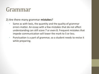 Grammar
2) Are there many grammar mistakes?
• Same as with lexis, the quantity and the quality of grammar
errors matter. An essay with a few mistakes that do not affect
understanding can still score 7 or even 8. Frequent mistakes that
impede communication will lower the mark to 5 or less.
• Punctuation is a part of grammar, so a student needs to revise it
while preparing.
 