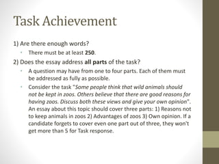 Task Achievement
1) Are there enough words?
• There must be at least 250.
2) Does the essay address all parts of the task?
• A question may have from one to four parts. Each of them must
be addressed as fully as possible.
• Consider the task "Some people think that wild animals should
not be kept in zoos. Others believe that there are good reasons for
having zoos. Discuss both these views and give your own opinion".
An essay about this topic should cover three parts: 1) Reasons not
to keep animals in zoos 2) Advantages of zoos 3) Own opinion. If a
candidate forgets to cover even one part out of three, they won't
get more than 5 for Task response.
 