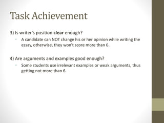 Task Achievement
3) Is writer's position clear enough?
• A candidate can NOT change his or her opinion while writing the
essay, otherwise, they won't score more than 6.
4) Are arguments and examples good enough?
• Some students use irrelevant examples or weak arguments, thus
getting not more than 6.
 