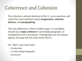 Coherence and Cohesion
• This criterion is almost identical to Part 1, so an examiner will
check the same questions about progression, cohesive
devices, and paragraphing.
•
The only difference is that in order to get 7, a candidate
should use a topic sentence in each body paragraph, an
introduction and a conclusion. If paragraphs are not always
logical, an essay will not score more than 6.
• For Task 2, you must have:
• Introduction
• 2-3 Main Body Paragraphs
• Conclusion
 
