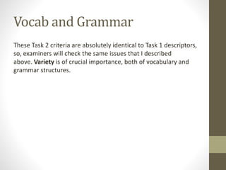 Vocab and Grammar
These Task 2 criteria are absolutely identical to Task 1 descriptors,
so, examiners will check the same issues that I described
above. Variety is of crucial importance, both of vocabulary and
grammar structures.
 