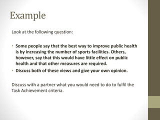 Example
Look at the following question:
• Some people say that the best way to improve public health
is by increasing the number of sports facilities. Others,
however, say that this would have little effect on public
health and that other measures are required.
• Discuss both of these views and give your own opinion.
Discuss with a partner what you would need to do to fulfil the
Task Achievement criteria.
 