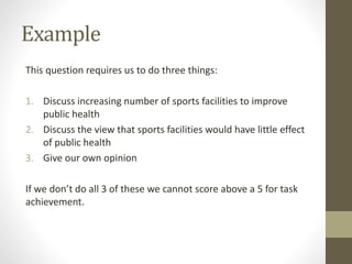 Example
This question requires us to do three things:
1. Discuss increasing number of sports facilities to improve
public health
2. Discuss the view that sports facilities would have little effect
of public health
3. Give our own opinion
If we don’t do all 3 of these we cannot score above a 5 for task
achievement.
 