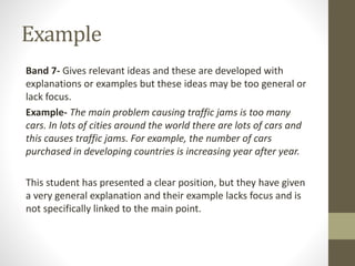 Example
Band 7- Gives relevant ideas and these are developed with
explanations or examples but these ideas may be too general or
lack focus.
Example- The main problem causing traffic jams is too many
cars. In lots of cities around the world there are lots of cars and
this causes traffic jams. For example, the number of cars
purchased in developing countries is increasing year after year.
This student has presented a clear position, but they have given
a very general explanation and their example lacks focus and is
not specifically linked to the main point.
 