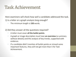 Task Achievement
Here examiners will check how well a candidate addressed the task.
1) Is a letter or a graph analysis long enough?
• The minimum length is 150 words.
2) Did they answer all the questions required?
• A letter must cover all the bullet points.
• A graph or image description must have an overview (a summary
without details) and the analysis of key trends, supported with
evidence.
• If a candidate didn't mention all bullet points or missed some
important features, they will not get more than 5 for Task
Achievement.
 
