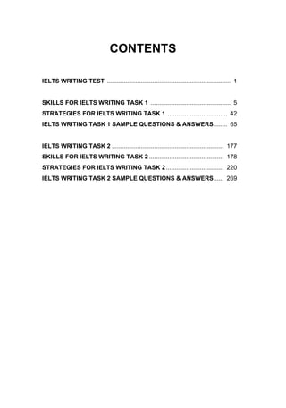 CONTENTS
IELTS WRITING TEST ......................................................................... 1
SKILLS FOR IELTS WRITING TASK 1 ............................................... 5
STRATEGIES FOR IELTS WRITING TASK 1 ................................... 42
IELTS WRITING TASK 1 SAMPLE QUESTIONS & ANSWERS........ 65
IELTS WRITING TASK 2 .................................................................. 177
SKILLS FOR IELTS WRITING TASK 2 ............................................ 178
STRATEGIES FOR IELTS WRITING TASK 2.................................. 220
IELTS WRITING TASK 2 SAMPLE QUESTIONS & ANSWERS...... 269
 
