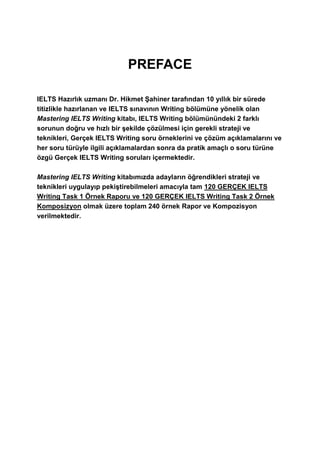 PREFACE
IELTS Hazırlık uzmanı Dr. Hikmet Şahiner tarafından 10 yıllık bir sürede
titizlikle hazırlanan ve IELTS sınavının Writing bölümüne yönelik olan
Mastering IELTS Writing kitabı, IELTS Writing bölümünündeki 2 farklı
sorunun doğru ve hızlı bir şekilde çözülmesi için gerekli strateji ve
teknikleri, Gerçek IELTS Writing soru örneklerini ve çözüm açıklamalarını ve
her soru türüyle ilgili açıklamalardan sonra da pratik amaçlı o soru türüne
özgü Gerçek IELTS Writing soruları içermektedir.
Mastering IELTS Writing kitabımızda adayların öğrendikleri strateji ve
teknikleri uygulayıp pekiştirebilmeleri amacıyla tam 120 GERÇEK IELTS
Writing Task 1 Örnek Raporu ve 120 GERÇEK IELTS Writing Task 2 Örnek
Komposizyon olmak üzere toplam 240 örnek Rapor ve Kompozisyon
verilmektedir.
 