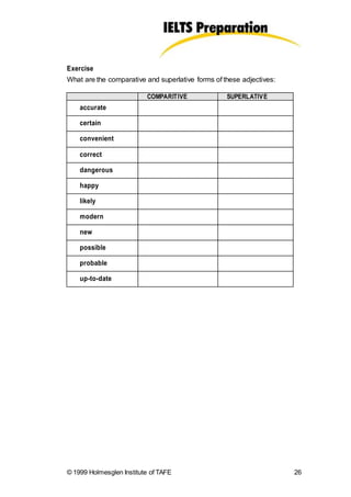 Exercise
What are the comparative and superlative forms of these adjectives:
© 1999 Holmesglen Institute of TAFE 26
COMPARITIVE SUPERLATIVE
accurate
certain
convenient
correct
dangerous
happy
likely
modern
new
possible
probable
up-to-date
 