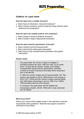Guidelines for a good answer
Does the report have a suitable structure?
 Does it have an introduction, body and conclusion?
 Does it include connective words to make the writing cohesive within
sentences and paragraphs?
Does the report use suitable grammar and vocabulary?
 Does it include a variety of sentence structures?
 Does it include a range of appropriate vocabulary?
Does the report meet the requirements of the task?
 Does it meet the word limit requirements?
 Does it describe the whole graph adequately?
 Does it focus on the important trends presented in the graphic
information?
Sample answer
The graph shows the number of cases of X disease in
Someland between the years 1960 and 1995. As an overall
trend, it is clear that the number of cases of the disease
increased fairly rapidly until the mid seventies, remained
constant for around a decade at 500 cases before dropping to
zero in the late 80s.
In 1960, the number of cases stood at approximately 100. That
number rose steadily to 200 by 1969 and then more sharply to
500 in 1977. At this point the number of cases remained stable
until 1984 before plummeting to zero by 1988. From 1988 to
1995 Someland was free of the disease.
In conclusion, the graph shows that the disease was
increasingly prevalent until the 1980s when it was eradicated
from Someland.
What do you think?
What is your opinionof this sample answer? How well does it meet the
requirements of the guidelines? Read the next page for a teacher's
comments on this answer.
© 1999 Holmesglen Institute of TAFE 3
 