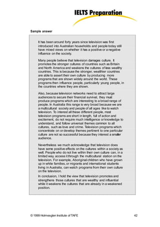 Sample answer
It has been around forty years since television was first
introduced into Australian households and people today still
have mixed views on whether it has a positive or a negative
influence on the society.
Many people believe that television damages culture. It
promotes the stronger cultures of countries such as Britain
and North America and weakens the cultures of less wealthy
countries. This is because the stronger, wealthier countries
are able to assert their own culture by producing more
programs that are shown widely around the world. These
programs then influence people, particularly young people, in
the countries where they are shown.
Also, because television networks need to attract large
audiences to secure their financial survival, they must
produce programs which are interesting to a broad range of
people. In Australia this range is very broad because we are
a multicultural society and people of all ages like to watch
television. To interest all these different people, most
television programs are short in length, full of action and
excitement, do not require much intelligence or knowledge to
understand, and follow universal themes common to all
cultures, such as love and crime. Television programs which
concentrate on or develop themes pertinent to one particular
culture are not so successful because they interest a smaller
audience.
Nevertheless we much acknowledge that television does
have some positive effects on the cultures within a society as
well. People who do not live within their own culture can, in a
limited way, access it through the multicultural station on the
television. For example, Aboriginal children who have grown
up in white families, or migrants and international students
living in Australia, can watch programs from their own culture
on the television.
In conclusion, I hold the view that television promotes and
strengthens those cultures that are wealthy and influential
while it weakens the cultures that are already in a weakened
position.
© 1999 Holmesglen Institute of TAFE 42
 