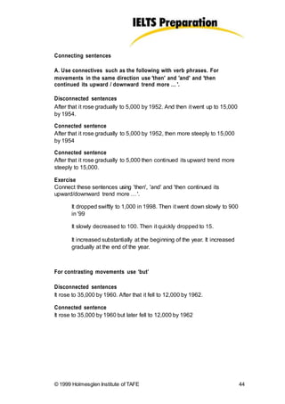 Connecting sentences
A. Use connectives such as the following with verb phrases. For
movements in the same direction use 'then' and 'and' and 'then
continued its upward / downward trend more … '.
Disconnected sentences
After that it rose gradually to 5,000 by 1952. And then it went up to 15,000
by 1954.
Connected sentence
After that it rose gradually to 5,000 by 1952, then more steeply to 15,000
by 1954
Connected sentence
After that it rose gradually to 5,000 then continued its upward trend more
steeply to 15,000.
Exercise
Connect these sentences using 'then', 'and' and 'then continued its
upward/downward trend more …'.
It dropped swiftly to 1,000 in 1998. Then it went down slowly to 900
in '99
It slowly decreased to 100. Then it quickly dropped to 15.
It increased substantially at the beginning of the year. It increased
gradually at the end of the year.
For contrasting movements use ‘but’
Disconnected sentences
It rose to 35,000 by 1960. After that it fell to 12,000 by 1962.
Connected sentence
It rose to 35,000 by 1960 but later fell to 12,000 by 1962
© 1999 Holmesglen Institute of TAFE 44
 